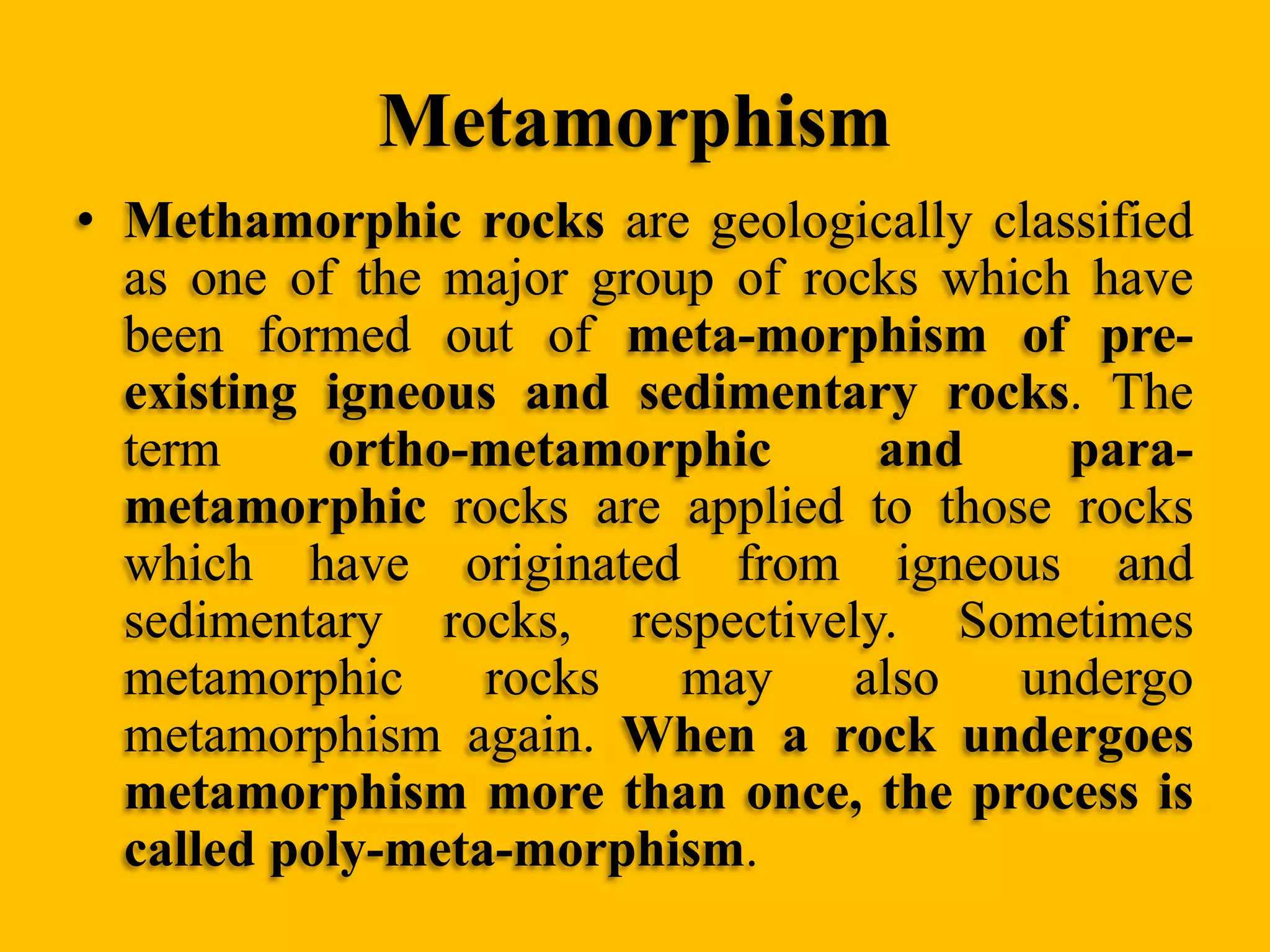 Metamorphism
• Methamorphic rocks are geologically classified
as one of the major group of rocks which have
been formed out of meta-morphism of preexisting igneous and sedimentary rocks. The
term
ortho-metamorphic
and
parametamorphic rocks are applied to those rocks
which have originated from igneous and
sedimentary rocks, respectively. Sometimes
metamorphic
rocks
may
also
undergo
metamorphism again. When a rock undergoes
metamorphism more than once, the process is
called poly-meta-morphism.

 