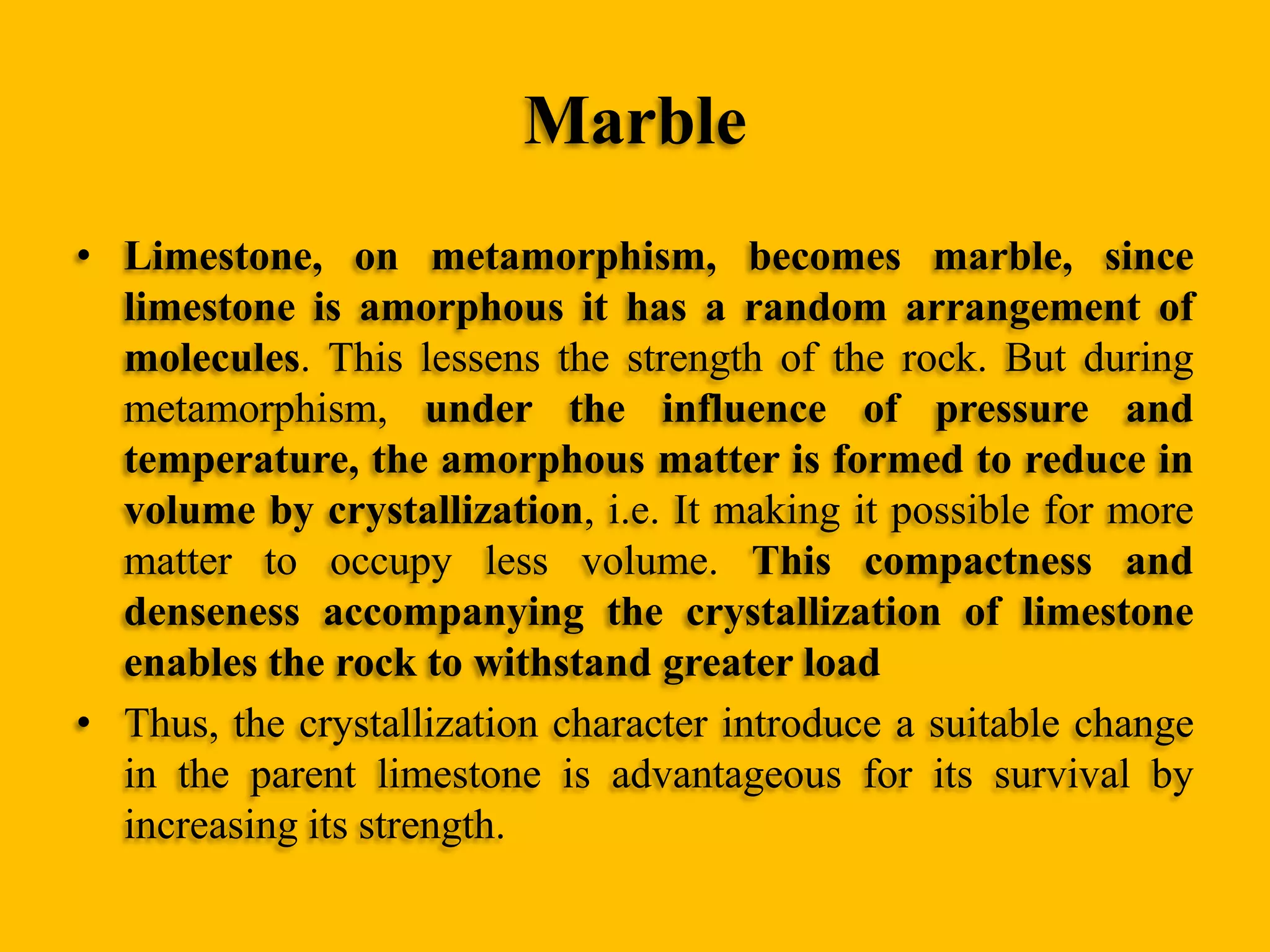 Marble
• Limestone, on metamorphism, becomes marble, since
limestone is amorphous it has a random arrangement of
molecules. This lessens the strength of the rock. But during
metamorphism, under the influence of pressure and
temperature, the amorphous matter is formed to reduce in
volume by crystallization, i.e. It making it possible for more
matter to occupy less volume. This compactness and
denseness accompanying the crystallization of limestone
enables the rock to withstand greater load
• Thus, the crystallization character introduce a suitable change
in the parent limestone is advantageous for its survival by
increasing its strength.

 