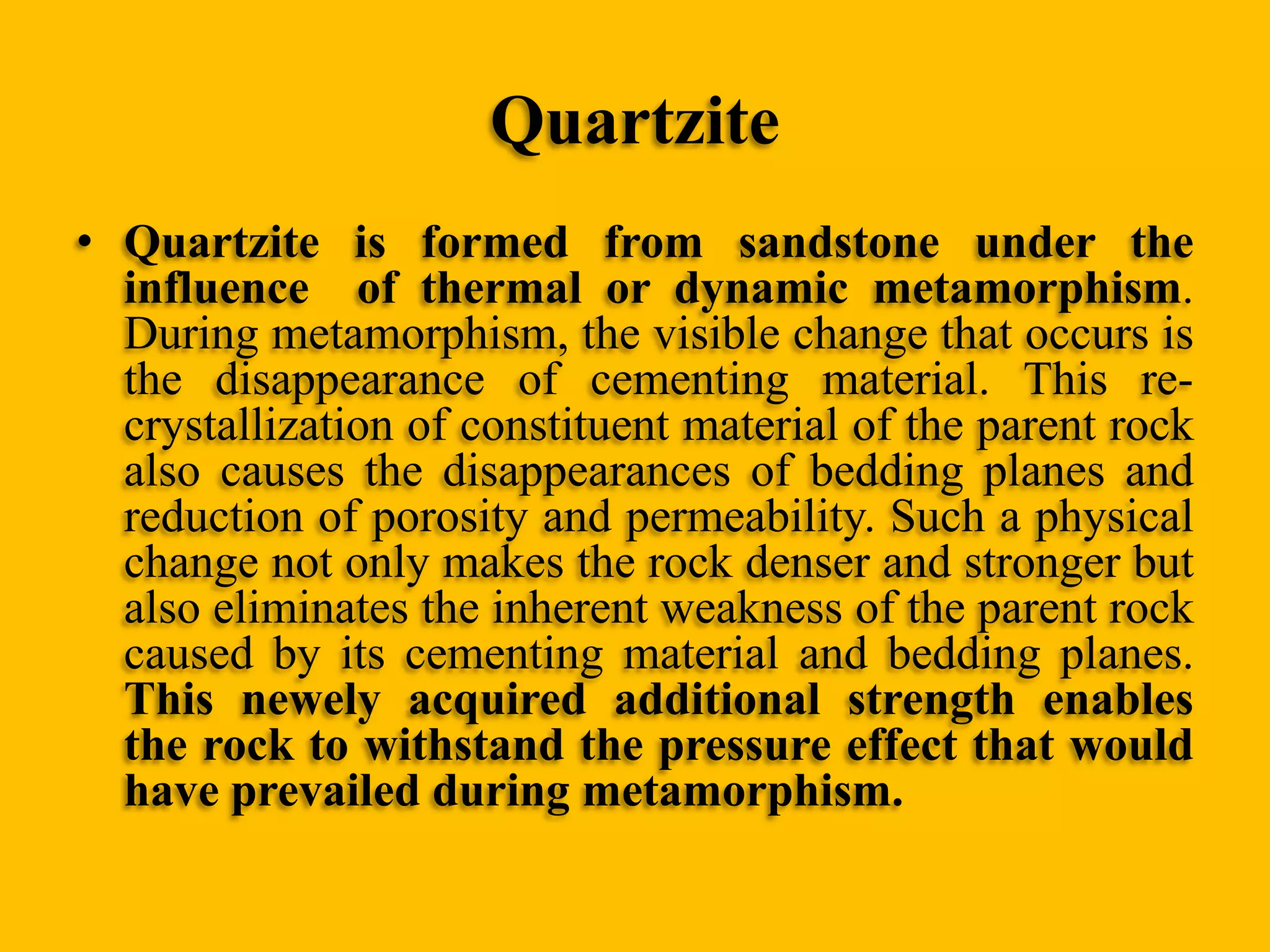 Quartzite
• Quartzite is formed from sandstone under the
influence of thermal or dynamic metamorphism.
During metamorphism, the visible change that occurs is
the disappearance of cementing material. This recrystallization of constituent material of the parent rock
also causes the disappearances of bedding planes and
reduction of porosity and permeability. Such a physical
change not only makes the rock denser and stronger but
also eliminates the inherent weakness of the parent rock
caused by its cementing material and bedding planes.
This newely acquired additional strength enables
the rock to withstand the pressure effect that would
have prevailed during metamorphism.

 