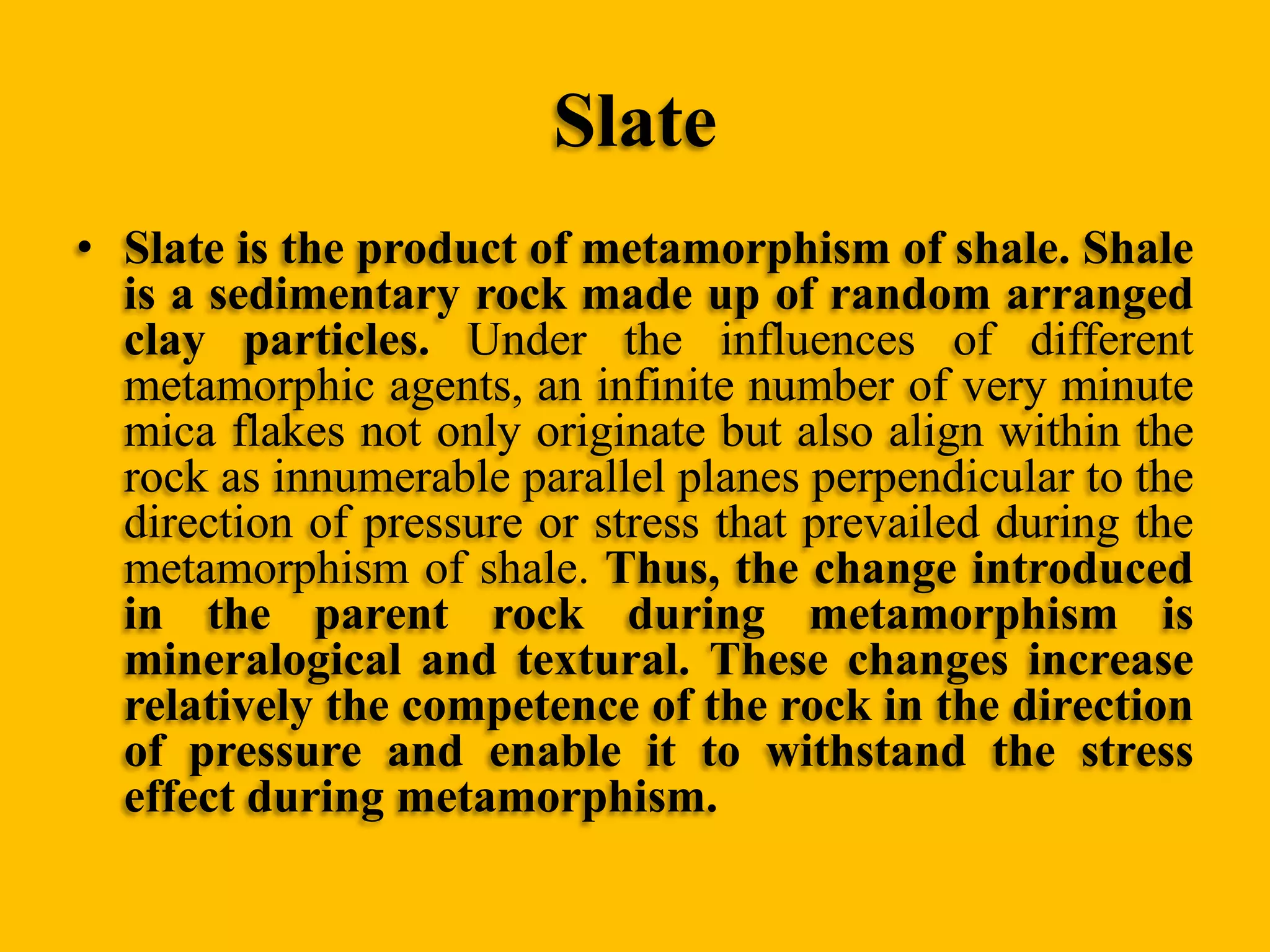 Slate
• Slate is the product of metamorphism of shale. Shale
is a sedimentary rock made up of random arranged
clay particles. Under the influences of different
metamorphic agents, an infinite number of very minute
mica flakes not only originate but also align within the
rock as innumerable parallel planes perpendicular to the
direction of pressure or stress that prevailed during the
metamorphism of shale. Thus, the change introduced
in the parent rock during metamorphism is
mineralogical and textural. These changes increase
relatively the competence of the rock in the direction
of pressure and enable it to withstand the stress
effect during metamorphism.

 