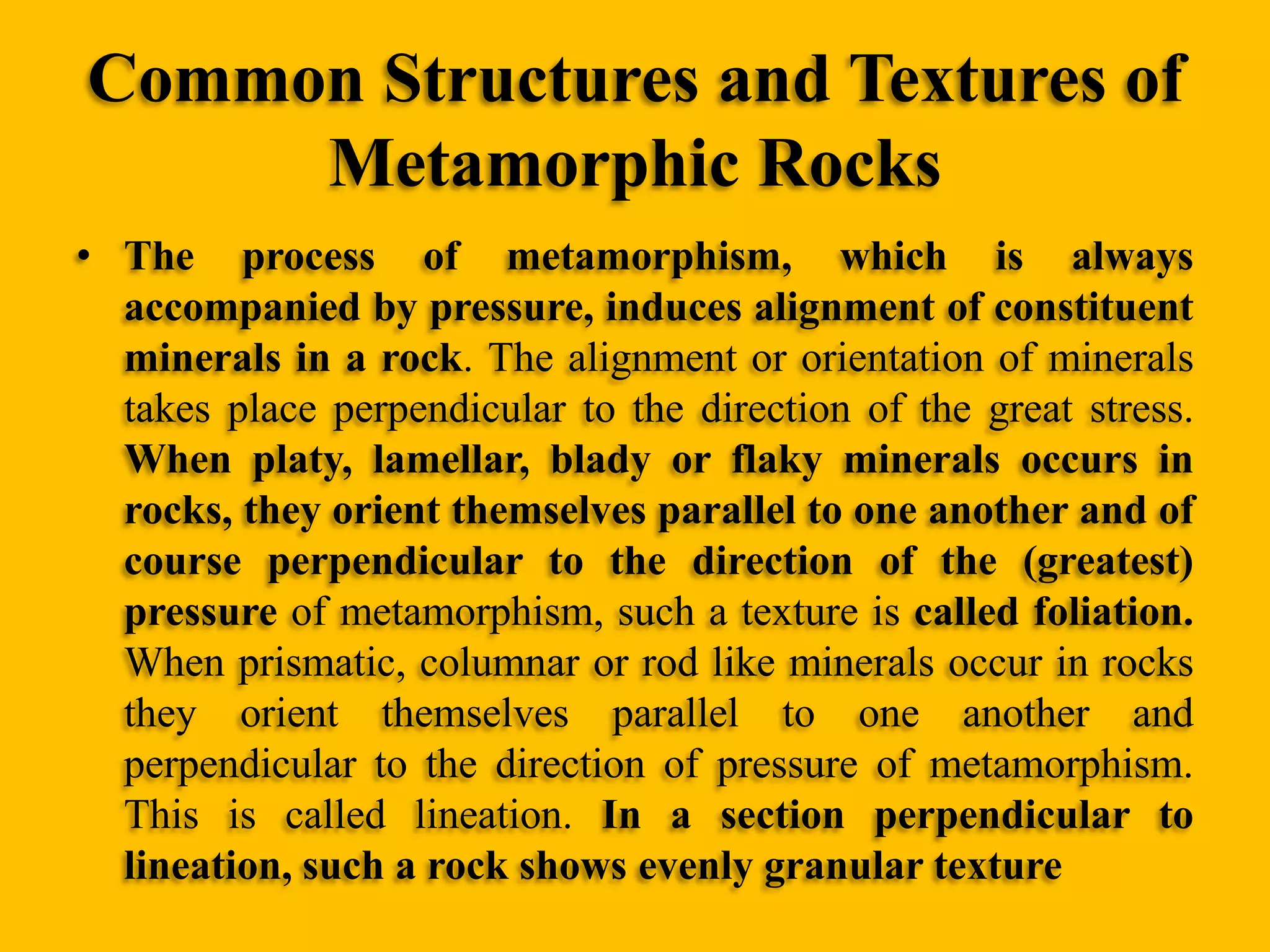 Common Structures and Textures of
Metamorphic Rocks
• The process of metamorphism, which is always
accompanied by pressure, induces alignment of constituent
minerals in a rock. The alignment or orientation of minerals
takes place perpendicular to the direction of the great stress.
When platy, lamellar, blady or flaky minerals occurs in
rocks, they orient themselves parallel to one another and of
course perpendicular to the direction of the (greatest)
pressure of metamorphism, such a texture is called foliation.
When prismatic, columnar or rod like minerals occur in rocks
they orient themselves parallel to one another and
perpendicular to the direction of pressure of metamorphism.
This is called lineation. In a section perpendicular to
lineation, such a rock shows evenly granular texture

 