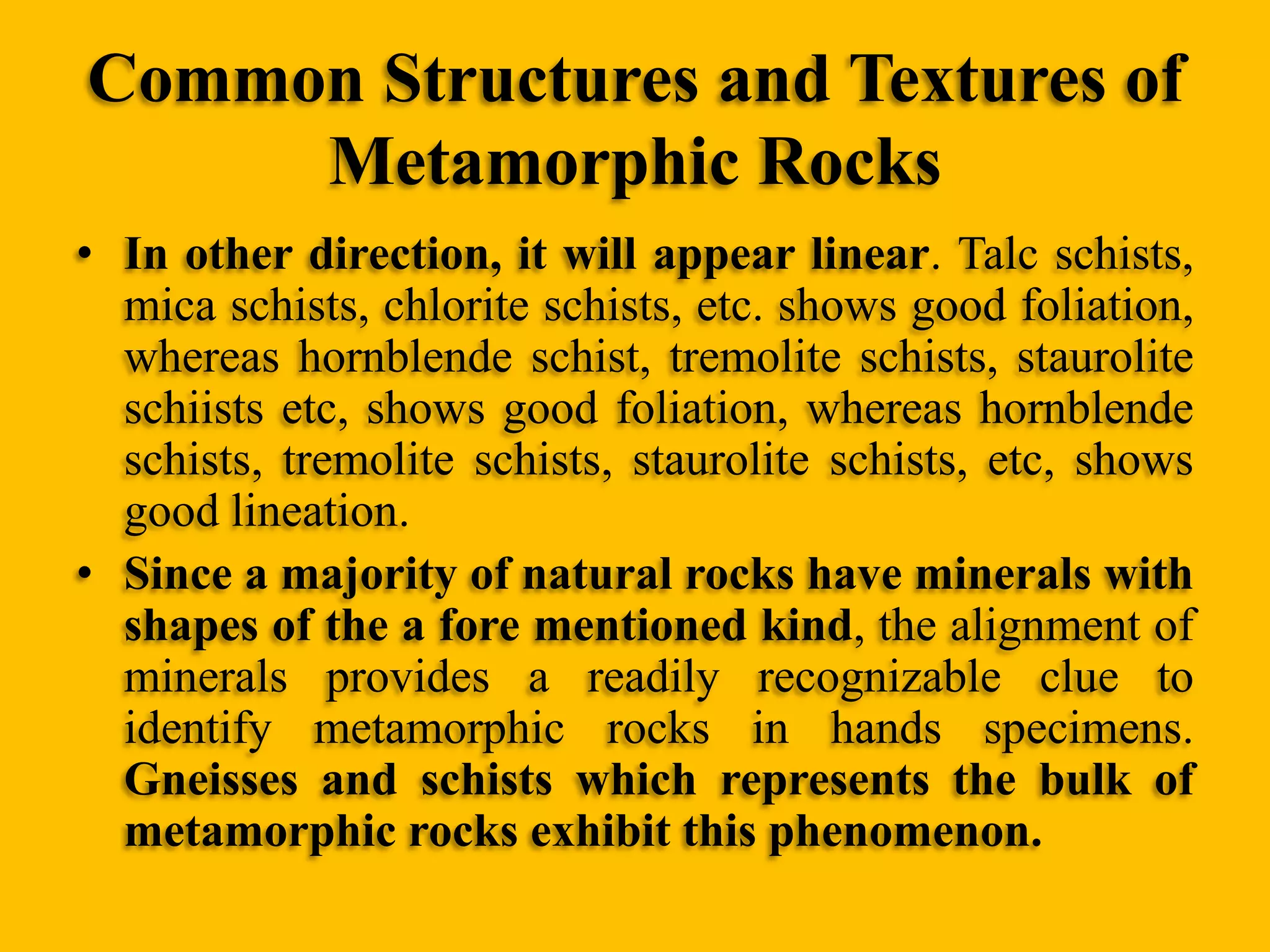 Common Structures and Textures of
Metamorphic Rocks
• In other direction, it will appear linear. Talc schists,
mica schists, chlorite schists, etc. shows good foliation,
whereas hornblende schist, tremolite schists, staurolite
schiists etc, shows good foliation, whereas hornblende
schists, tremolite schists, staurolite schists, etc, shows
good lineation.
• Since a majority of natural rocks have minerals with
shapes of the a fore mentioned kind, the alignment of
minerals provides a readily recognizable clue to
identify metamorphic rocks in hands specimens.
Gneisses and schists which represents the bulk of
metamorphic rocks exhibit this phenomenon.

 