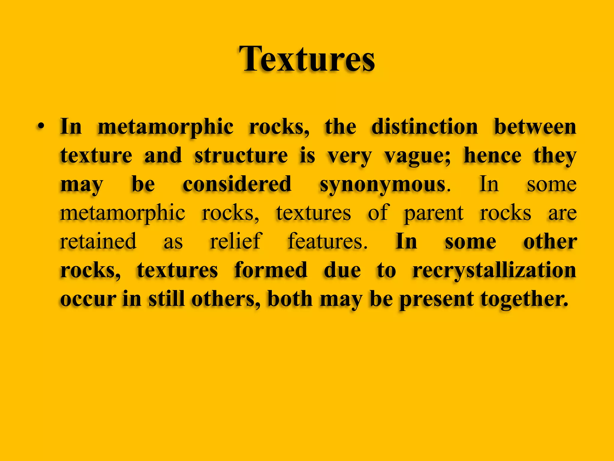 Textures
• In metamorphic rocks, the distinction between
texture and structure is very vague; hence they
may be considered synonymous. In some
metamorphic rocks, textures of parent rocks are
retained as relief features. In some other
rocks, textures formed due to recrystallization
occur in still others, both may be present together.

 