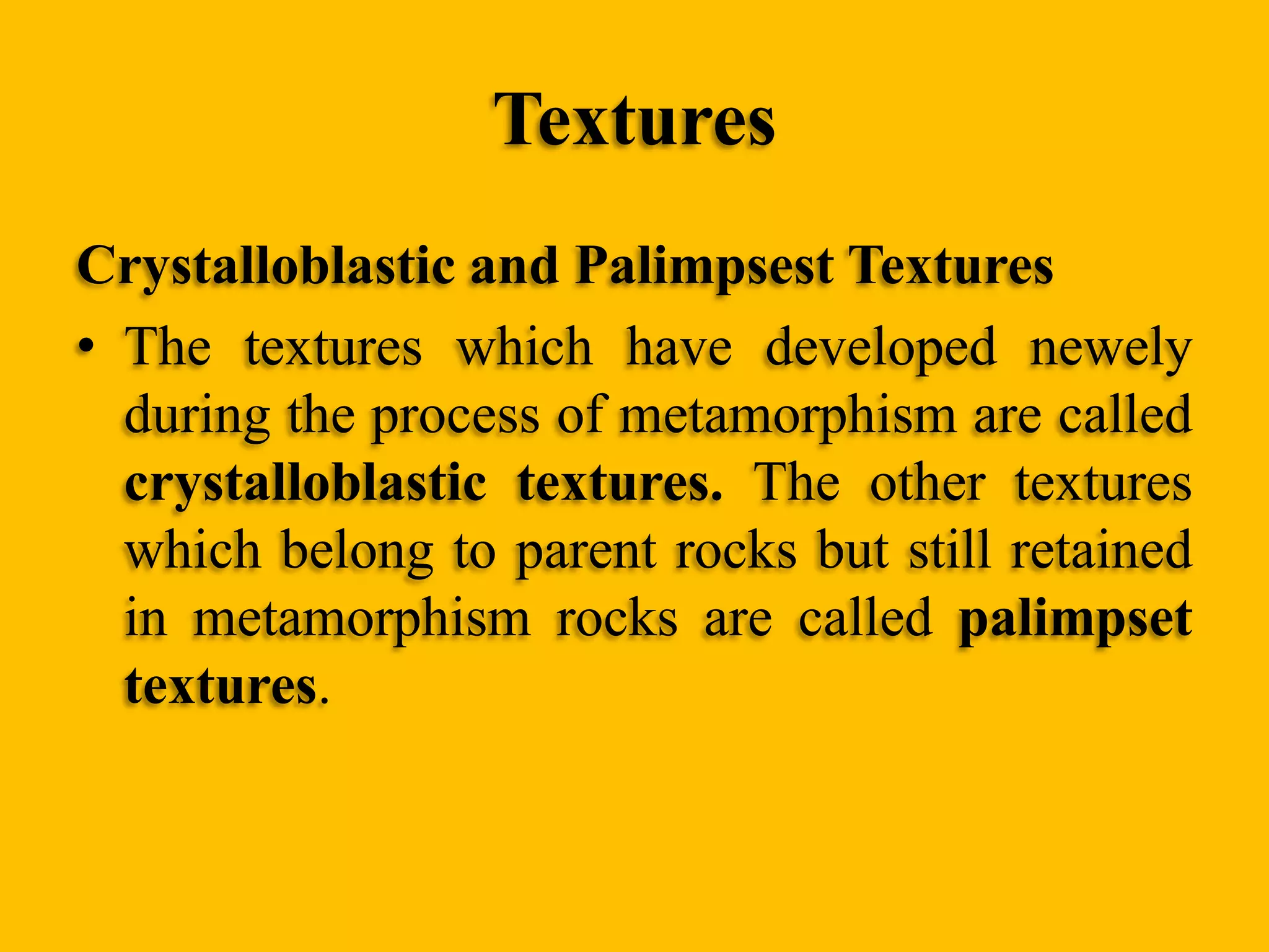 Textures
Crystalloblastic and Palimpsest Textures
• The textures which have developed newely
during the process of metamorphism are called
crystalloblastic textures. The other textures
which belong to parent rocks but still retained
in metamorphism rocks are called palimpset
textures.

 