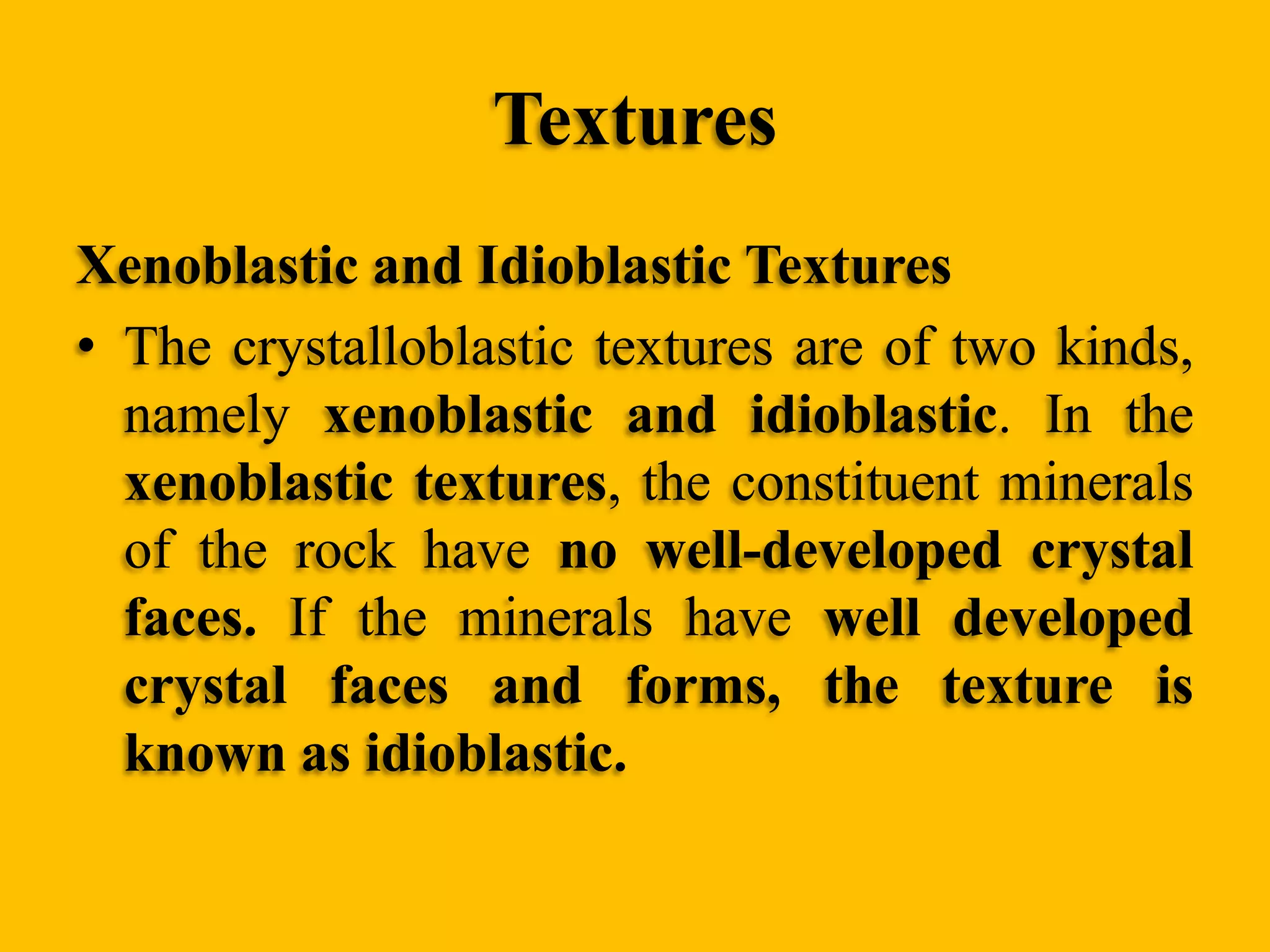 Textures
Xenoblastic and Idioblastic Textures
• The crystalloblastic textures are of two kinds,
namely xenoblastic and idioblastic. In the
xenoblastic textures, the constituent minerals
of the rock have no well-developed crystal
faces. If the minerals have well developed
crystal faces and forms, the texture is
known as idioblastic.

 