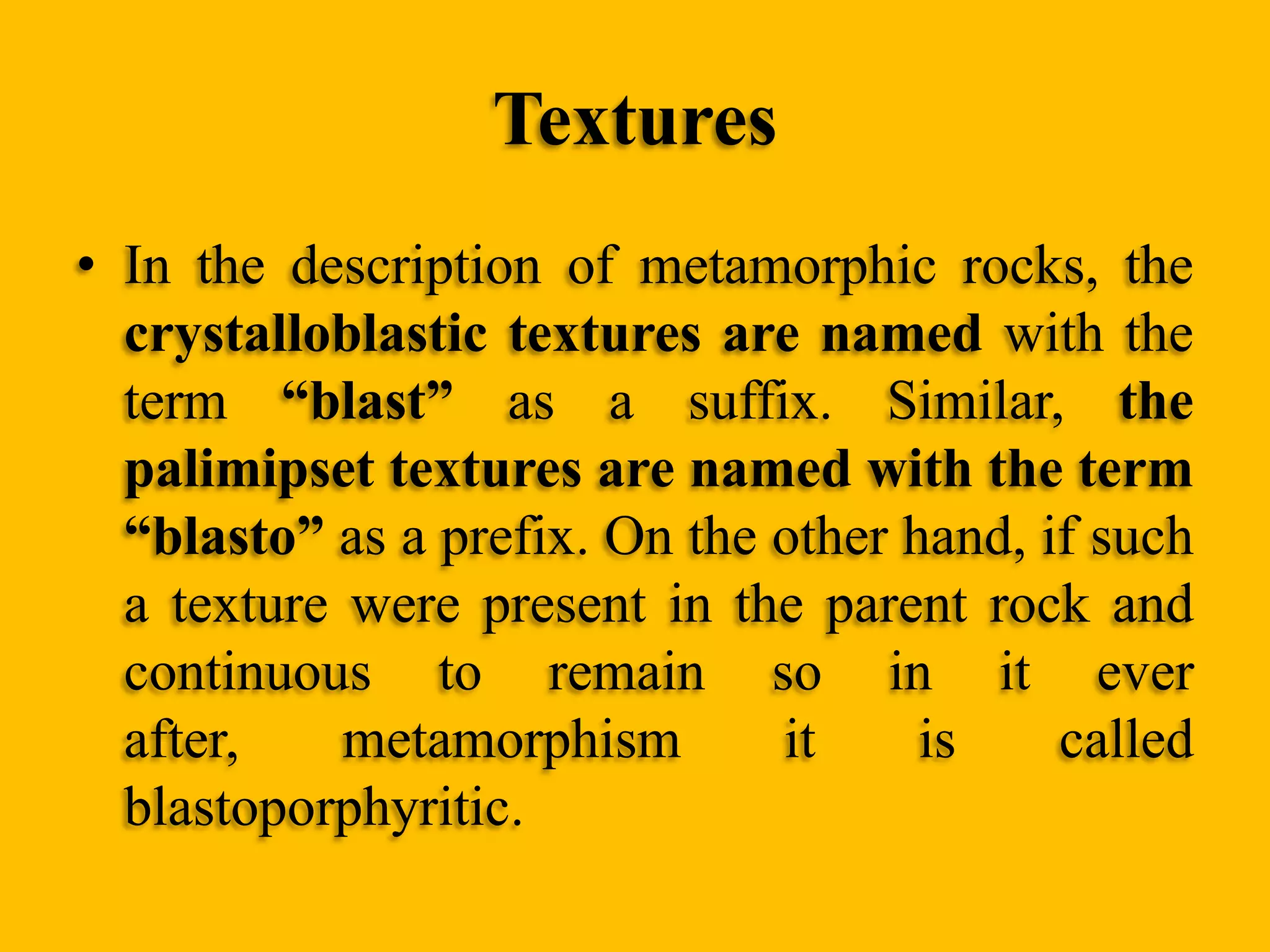 Textures
• In the description of metamorphic rocks, the
crystalloblastic textures are named with the
term “blast” as a suffix. Similar, the
palimipset textures are named with the term
“blasto” as a prefix. On the other hand, if such
a texture were present in the parent rock and
continuous to remain so in it ever
after,
metamorphism
it
is
called
blastoporphyritic.

 