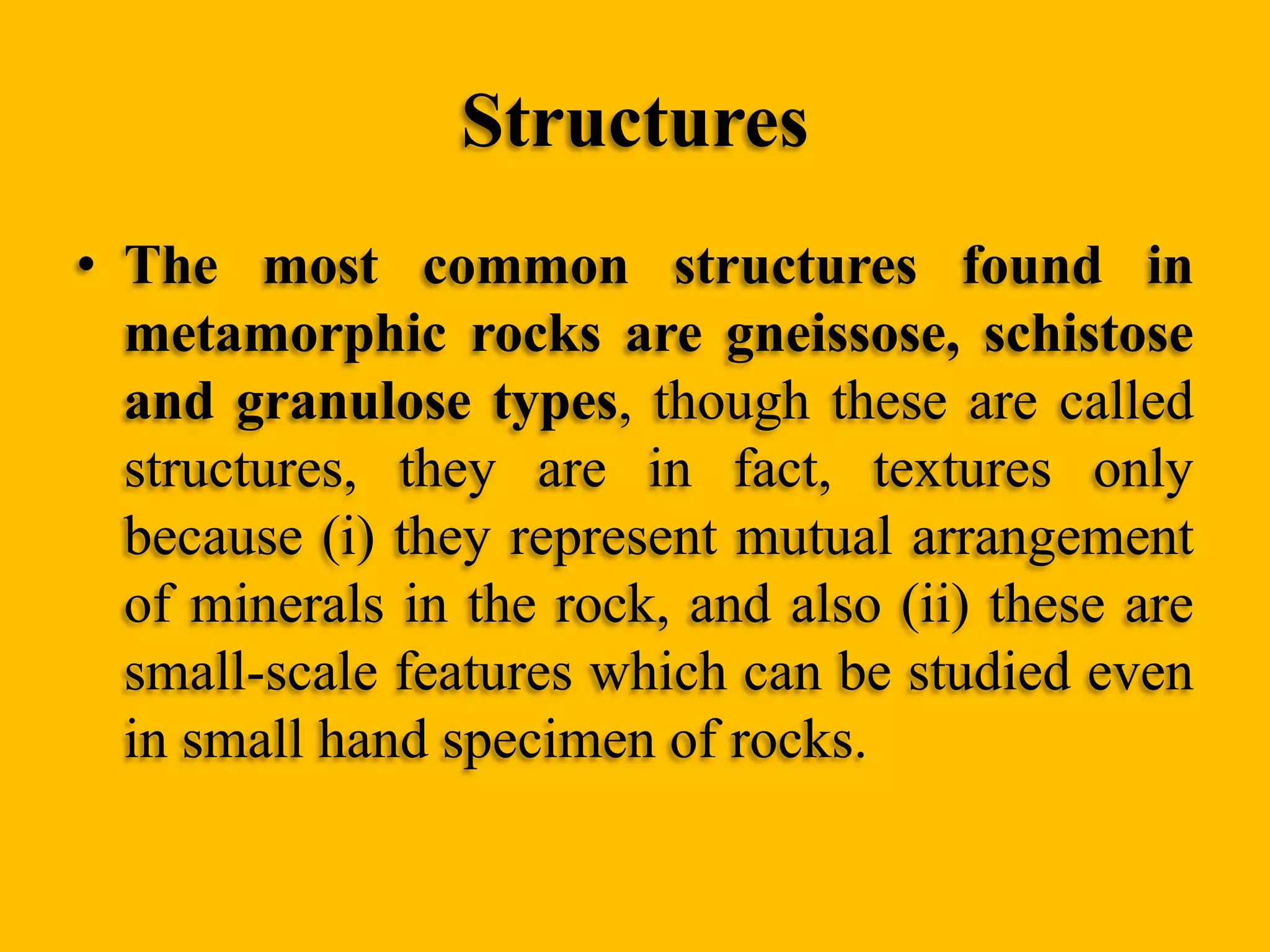 Structures
• The most common structures found in
metamorphic rocks are gneissose, schistose
and granulose types, though these are called
structures, they are in fact, textures only
because (i) they represent mutual arrangement
of minerals in the rock, and also (ii) these are
small-scale features which can be studied even
in small hand specimen of rocks.

 