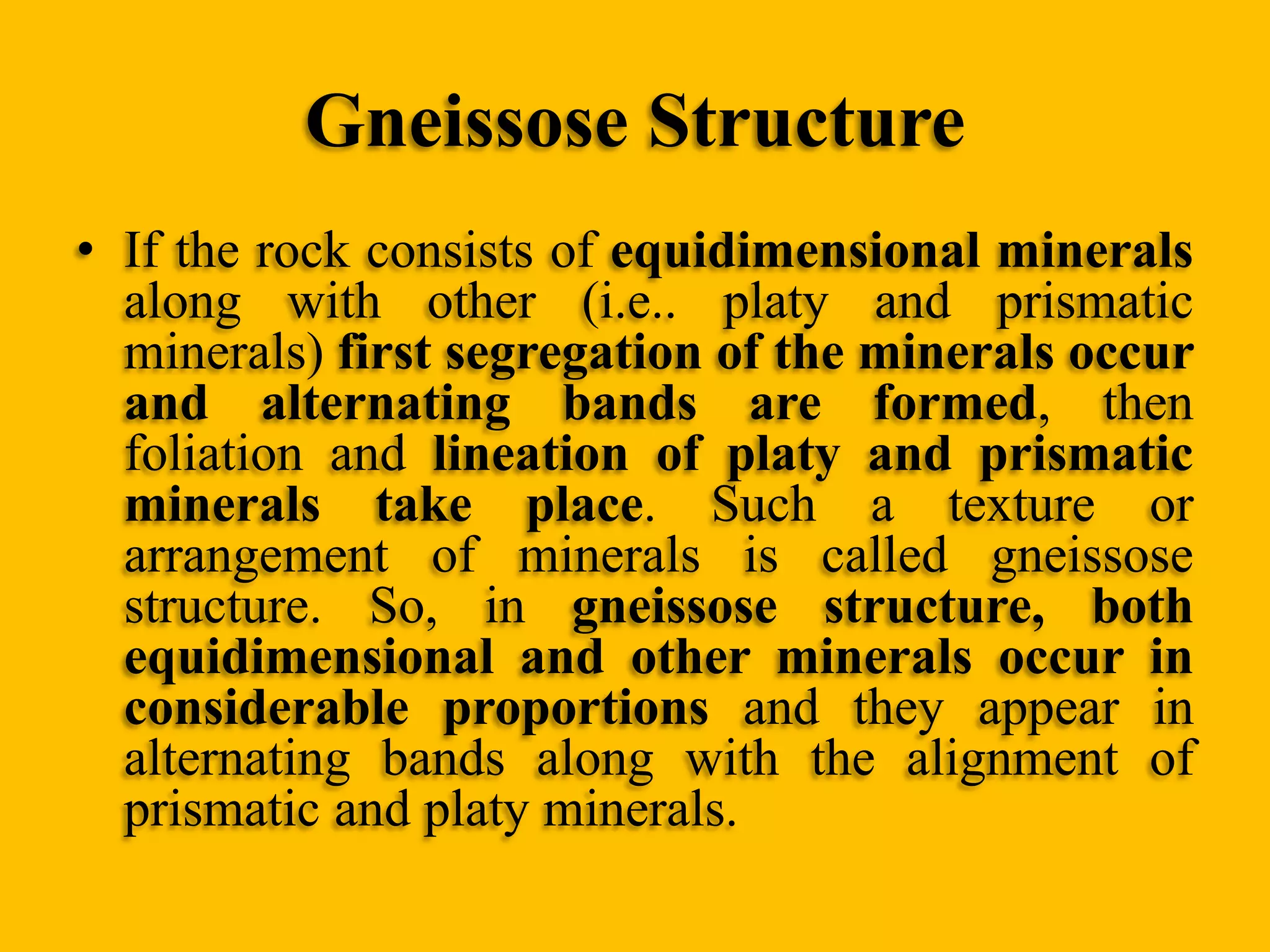 Gneissose Structure
• If the rock consists of equidimensional minerals
along with other (i.e.. platy and prismatic
minerals) first segregation of the minerals occur
and alternating bands are formed, then
foliation and lineation of platy and prismatic
minerals take place. Such a texture or
arrangement of minerals is called gneissose
structure. So, in gneissose structure, both
equidimensional and other minerals occur in
considerable proportions and they appear in
alternating bands along with the alignment of
prismatic and platy minerals.

 