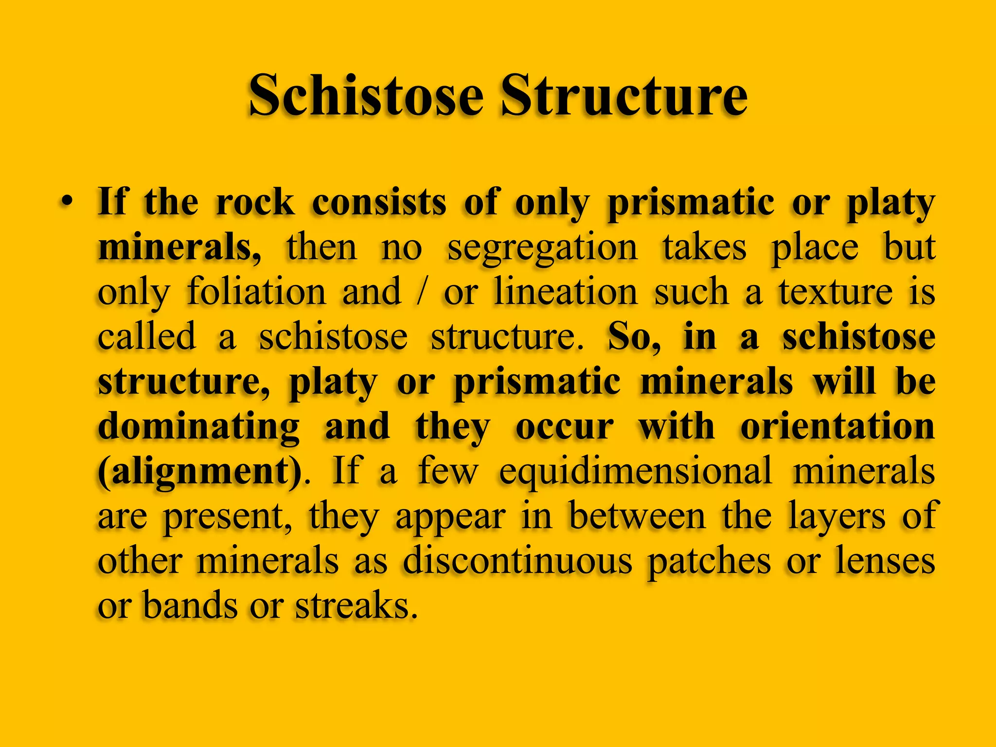 Schistose Structure
• If the rock consists of only prismatic or platy
minerals, then no segregation takes place but
only foliation and / or lineation such a texture is
called a schistose structure. So, in a schistose
structure, platy or prismatic minerals will be
dominating and they occur with orientation
(alignment). If a few equidimensional minerals
are present, they appear in between the layers of
other minerals as discontinuous patches or lenses
or bands or streaks.

 