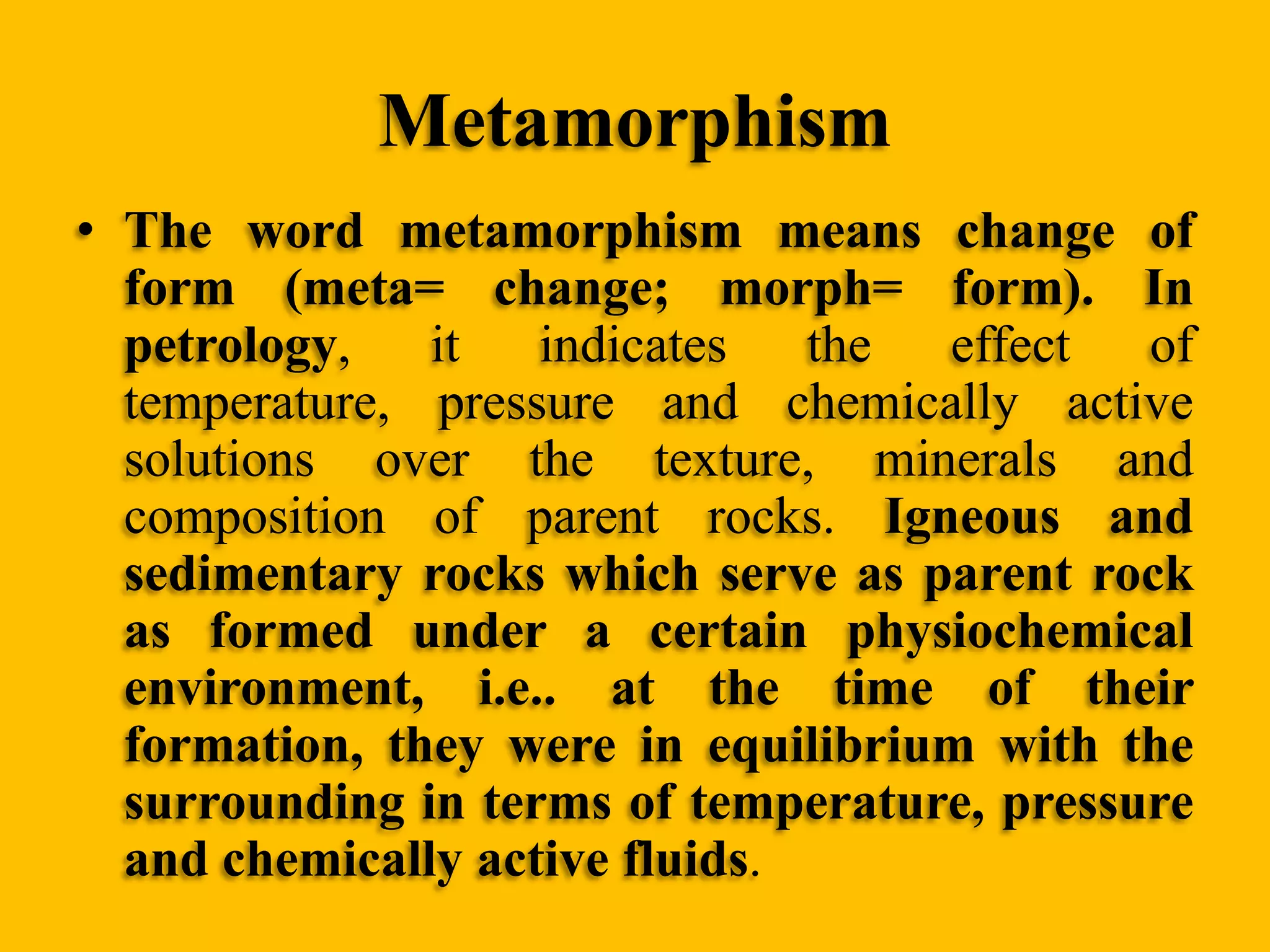 Metamorphism
• The word metamorphism means change of
form (meta= change; morph= form). In
petrology,
it indicates
the effect
of
temperature, pressure and chemically active
solutions over the texture, minerals and
composition of parent rocks. Igneous and
sedimentary rocks which serve as parent rock
as formed under a certain physiochemical
environment, i.e.. at the time of their
formation, they were in equilibrium with the
surrounding in terms of temperature, pressure
and chemically active fluids.

 