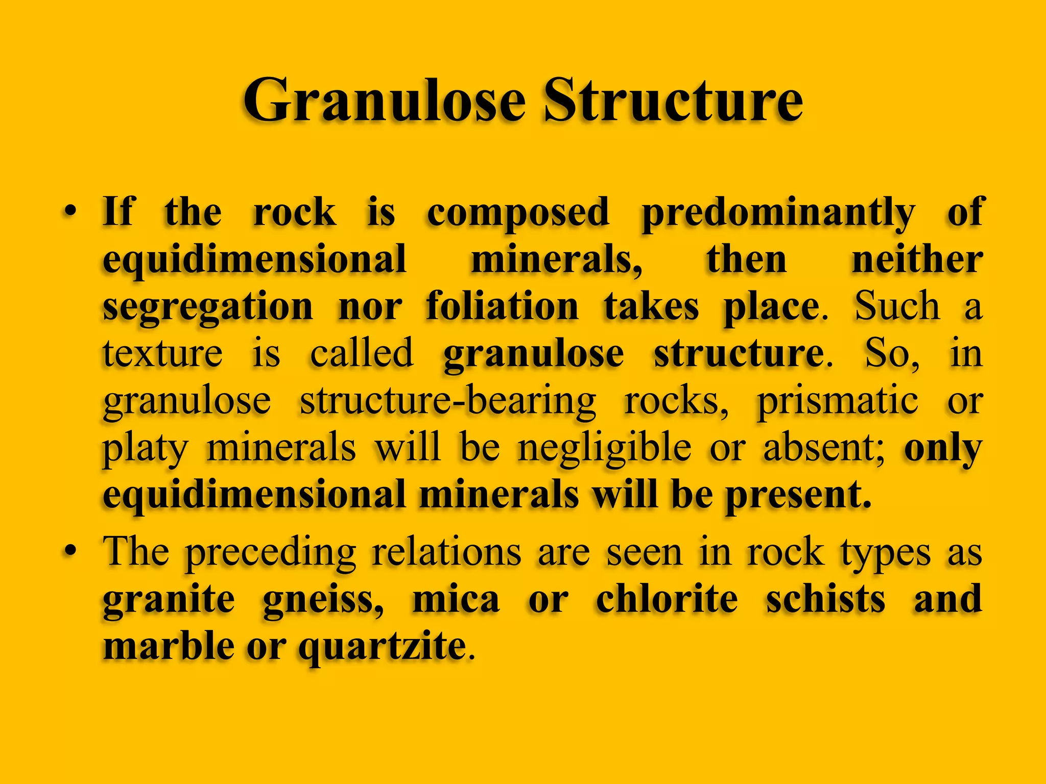 Granulose Structure
• If the rock is composed predominantly of
equidimensional minerals, then neither
segregation nor foliation takes place. Such a
texture is called granulose structure. So, in
granulose structure-bearing rocks, prismatic or
platy minerals will be negligible or absent; only
equidimensional minerals will be present.
• The preceding relations are seen in rock types as
granite gneiss, mica or chlorite schists and
marble or quartzite.

 