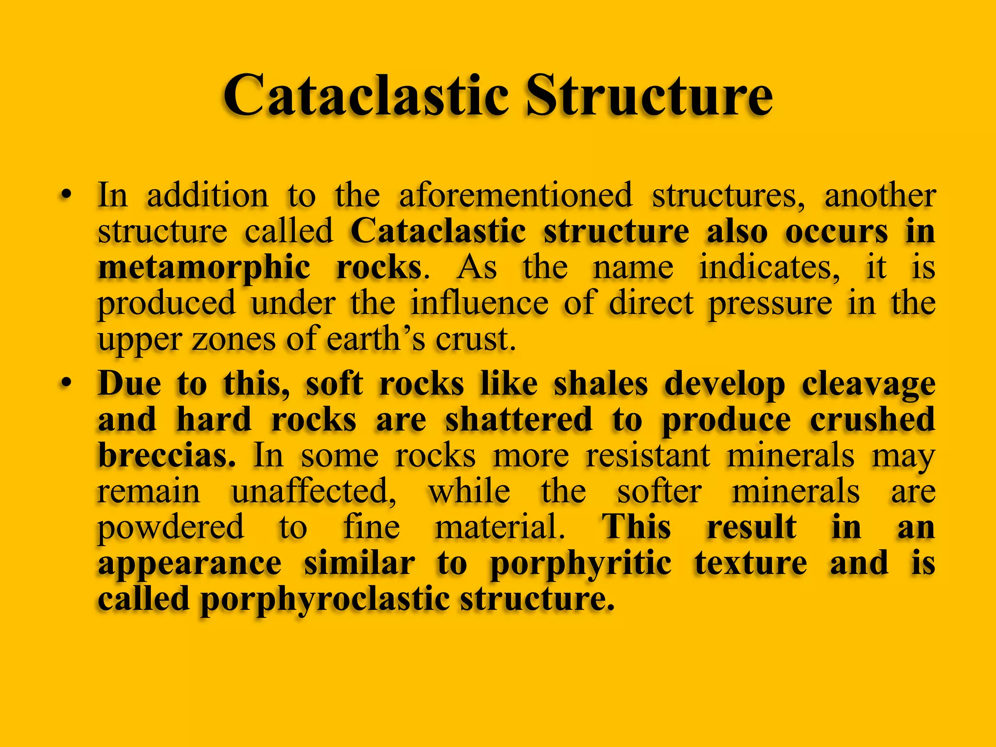 Cataclastic Structure
• In addition to the aforementioned structures, another
structure called Cataclastic structure also occurs in
metamorphic rocks. As the name indicates, it is
produced under the influence of direct pressure in the
upper zones of earth‟s crust.
• Due to this, soft rocks like shales develop cleavage
and hard rocks are shattered to produce crushed
breccias. In some rocks more resistant minerals may
remain unaffected, while the softer minerals are
powdered to fine material. This result in an
appearance similar to porphyritic texture and is
called porphyroclastic structure.

 