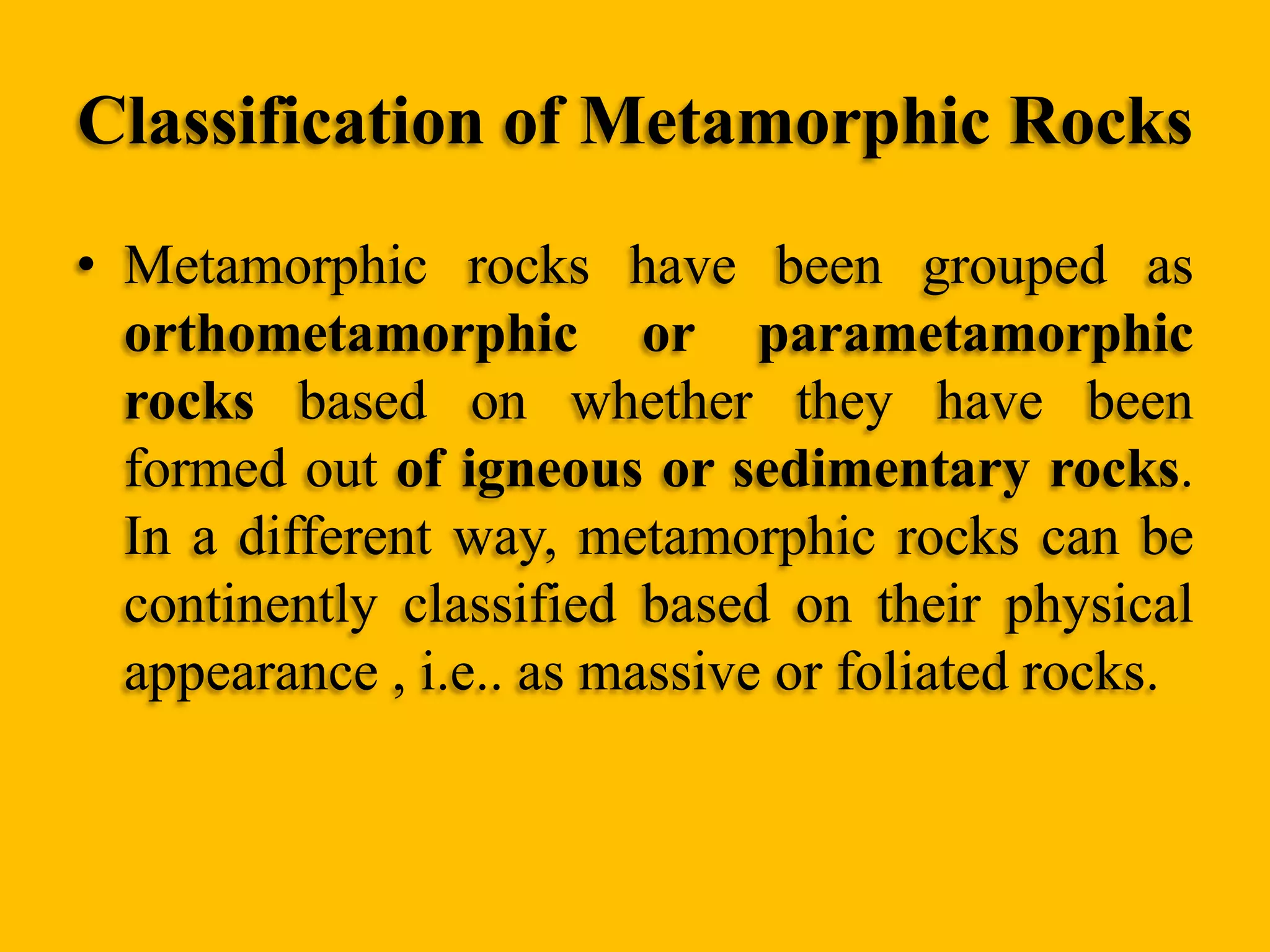 Classification of Metamorphic Rocks
• Metamorphic rocks have been grouped as
orthometamorphic or parametamorphic
rocks based on whether they have been
formed out of igneous or sedimentary rocks.
In a different way, metamorphic rocks can be
continently classified based on their physical
appearance , i.e.. as massive or foliated rocks.

 