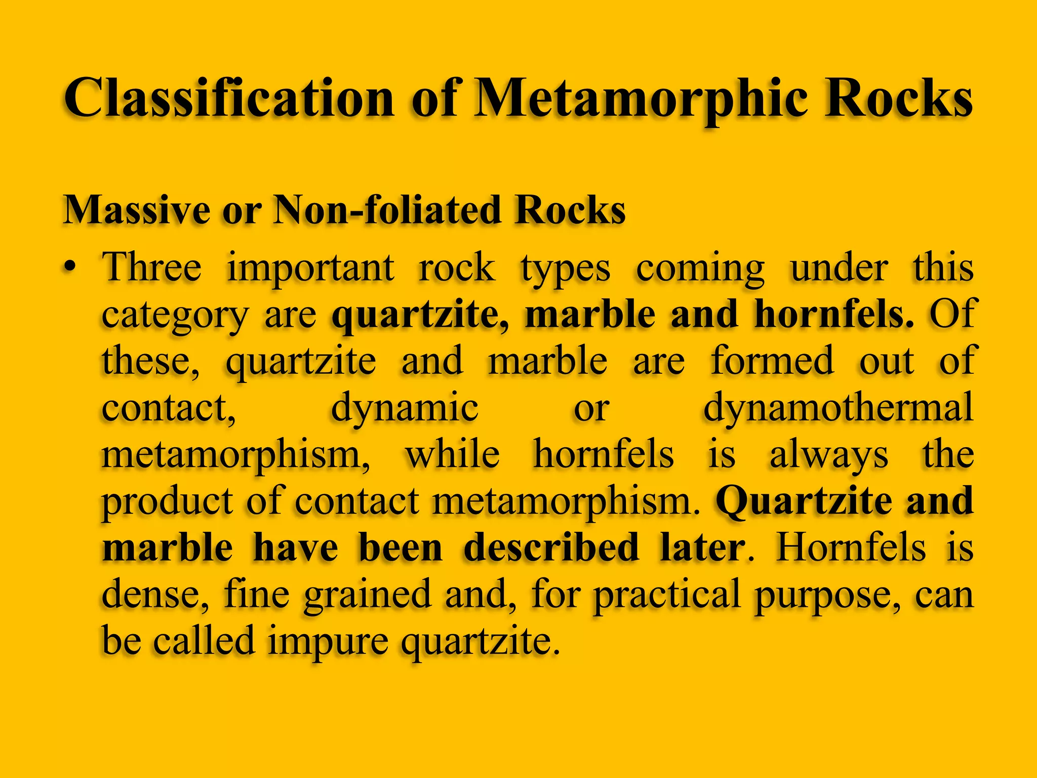 Classification of Metamorphic Rocks
Massive or Non-foliated Rocks
• Three important rock types coming under this
category are quartzite, marble and hornfels. Of
these, quartzite and marble are formed out of
contact,
dynamic
or
dynamothermal
metamorphism, while hornfels is always the
product of contact metamorphism. Quartzite and
marble have been described later. Hornfels is
dense, fine grained and, for practical purpose, can
be called impure quartzite.

 