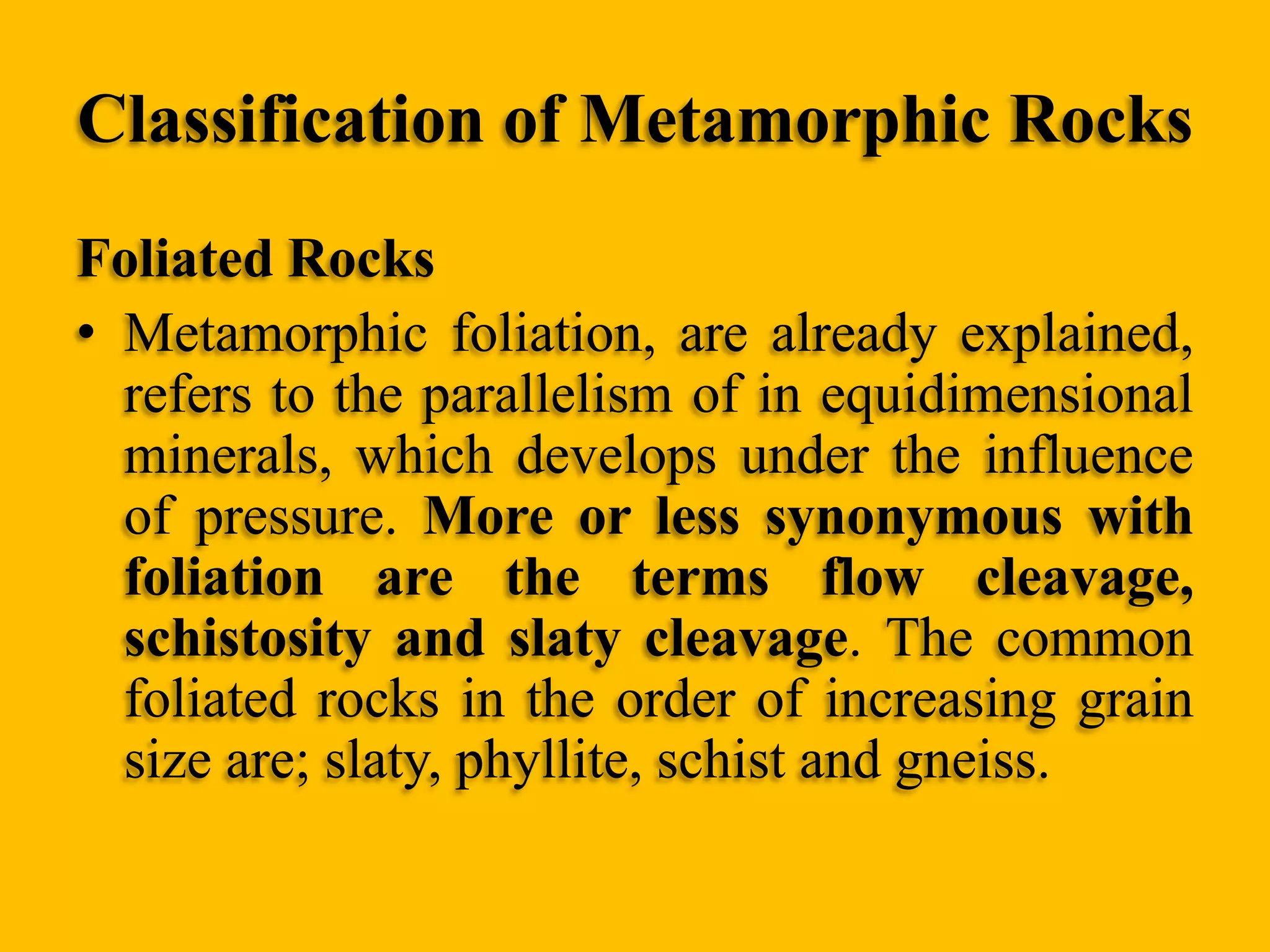 Classification of Metamorphic Rocks
Foliated Rocks
• Metamorphic foliation, are already explained,
refers to the parallelism of in equidimensional
minerals, which develops under the influence
of pressure. More or less synonymous with
foliation are the terms flow cleavage,
schistosity and slaty cleavage. The common
foliated rocks in the order of increasing grain
size are; slaty, phyllite, schist and gneiss.

 