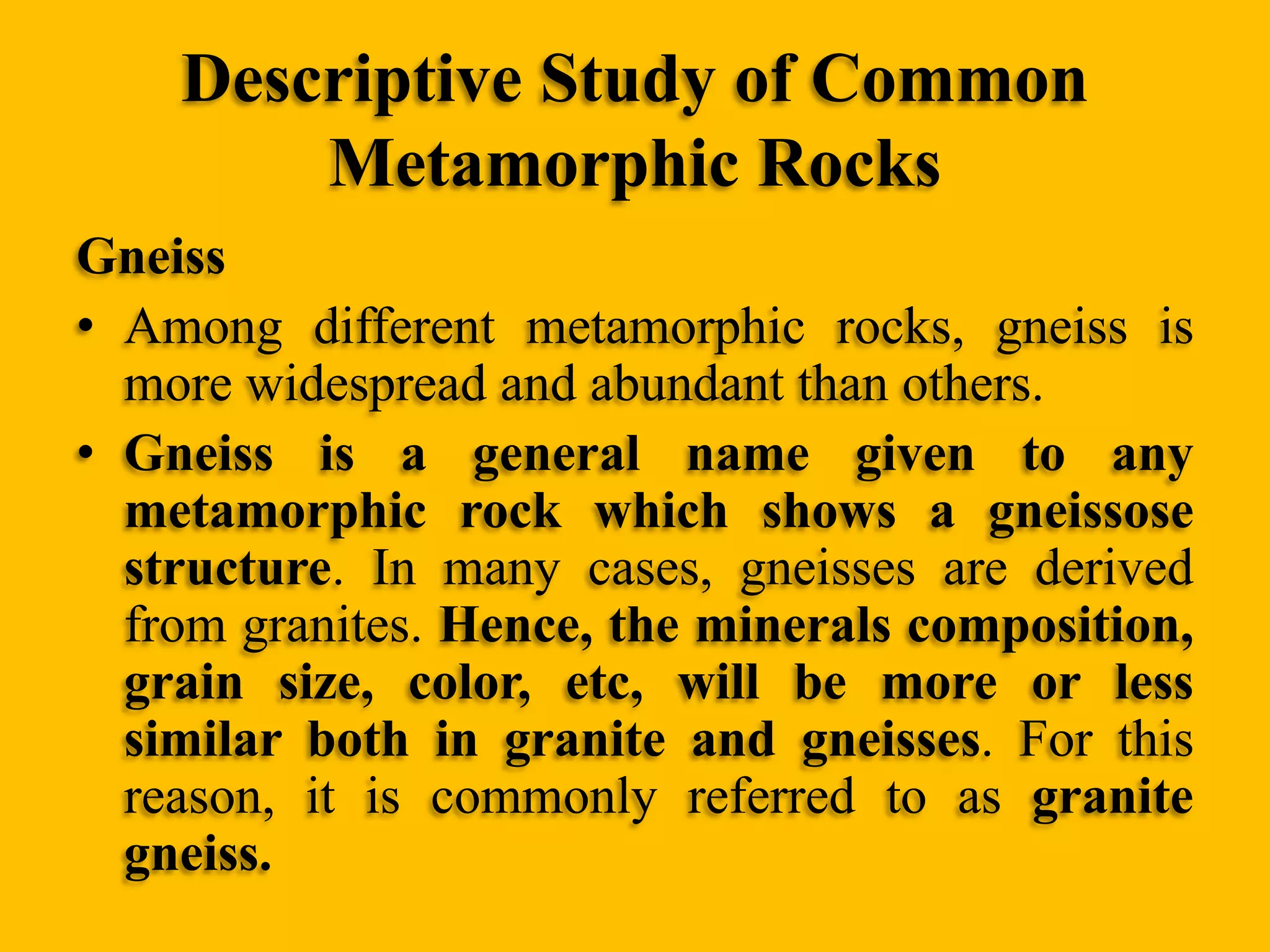 Descriptive Study of Common
Metamorphic Rocks
Gneiss
• Among different metamorphic rocks, gneiss is
more widespread and abundant than others.
• Gneiss is a general name given to any
metamorphic rock which shows a gneissose
structure. In many cases, gneisses are derived
from granites. Hence, the minerals composition,
grain size, color, etc, will be more or less
similar both in granite and gneisses. For this
reason, it is commonly referred to as granite
gneiss.

 
