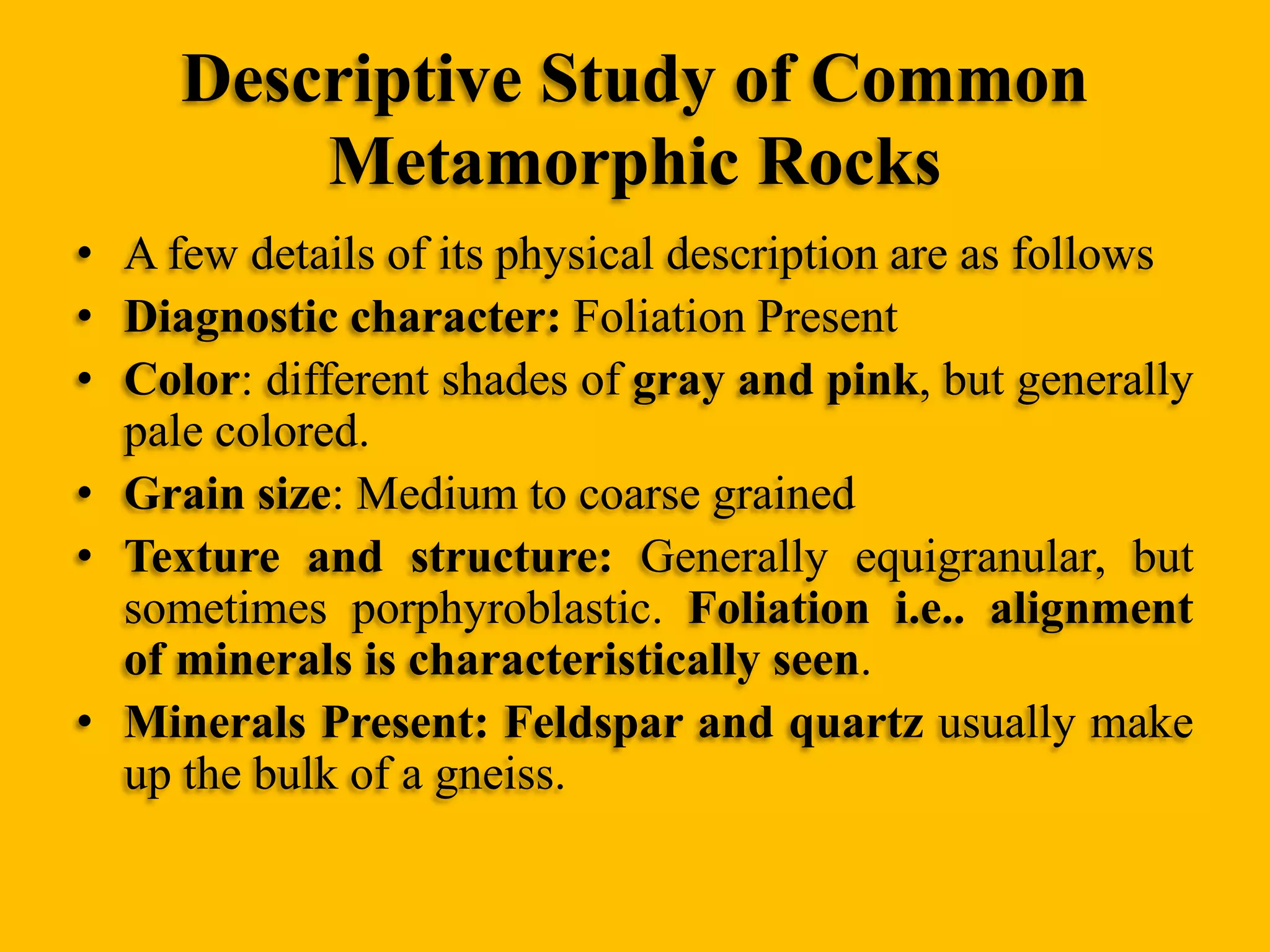 Descriptive Study of Common
Metamorphic Rocks
• A few details of its physical description are as follows
• Diagnostic character: Foliation Present
• Color: different shades of gray and pink, but generally
pale colored.
• Grain size: Medium to coarse grained
• Texture and structure: Generally equigranular, but
sometimes porphyroblastic. Foliation i.e.. alignment
of minerals is characteristically seen.
• Minerals Present: Feldspar and quartz usually make
up the bulk of a gneiss.

 