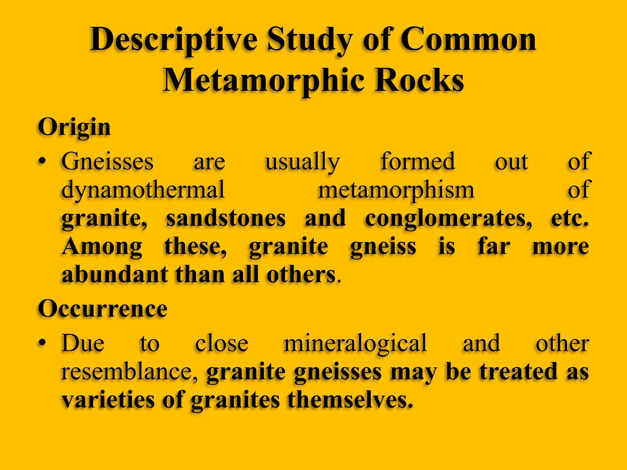 Descriptive Study of Common
Metamorphic Rocks
Origin
• Gneisses
are
usually
formed
out
of
dynamothermal
metamorphism
of
granite, sandstones and conglomerates, etc.
Among these, granite gneiss is far more
abundant than all others.
Occurrence
• Due to close mineralogical and other
resemblance, granite gneisses may be treated as
varieties of granites themselves.

 