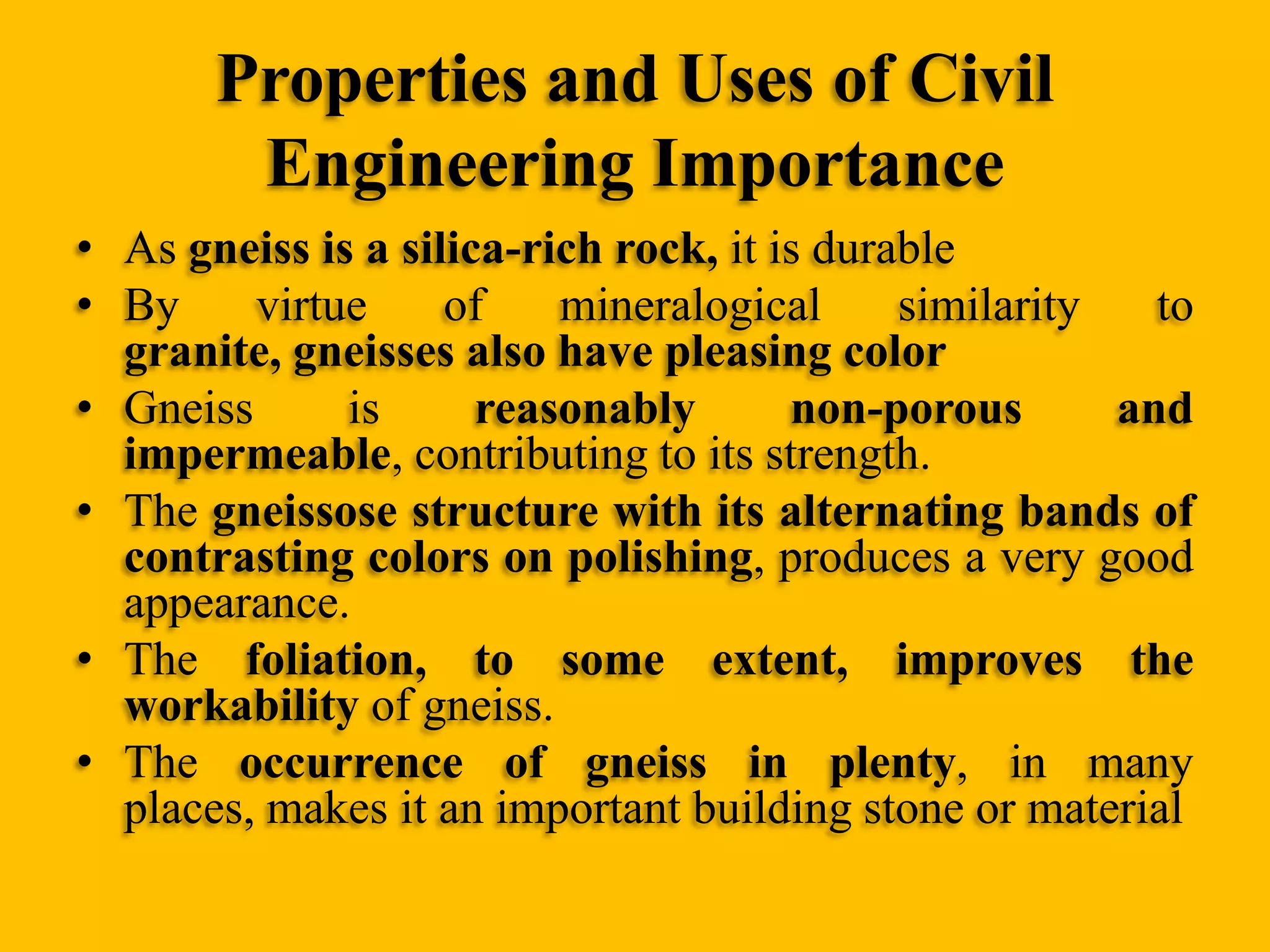 Properties and Uses of Civil
Engineering Importance
• As gneiss is a silica-rich rock, it is durable
• By
virtue
of
mineralogical
similarity
to
granite, gneisses also have pleasing color
• Gneiss
is
reasonably
non-porous
and
impermeable, contributing to its strength.
• The gneissose structure with its alternating bands of
contrasting colors on polishing, produces a very good
appearance.
• The foliation, to some extent, improves the
workability of gneiss.
• The occurrence of gneiss in plenty, in many
places, makes it an important building stone or material

 
