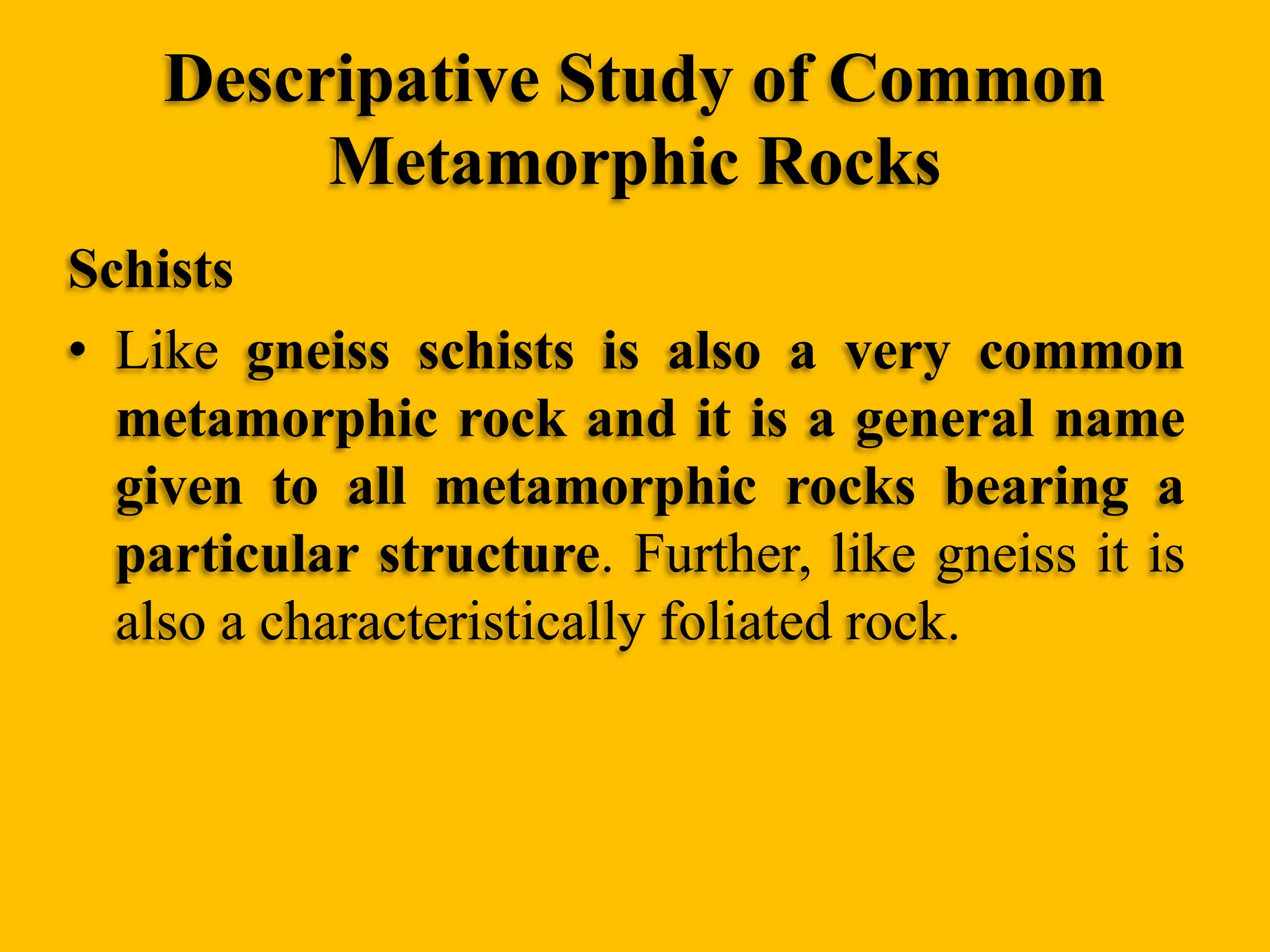 Descripative Study of Common
Metamorphic Rocks
Schists
• Like gneiss schists is also a very common
metamorphic rock and it is a general name
given to all metamorphic rocks bearing a
particular structure. Further, like gneiss it is
also a characteristically foliated rock.

 