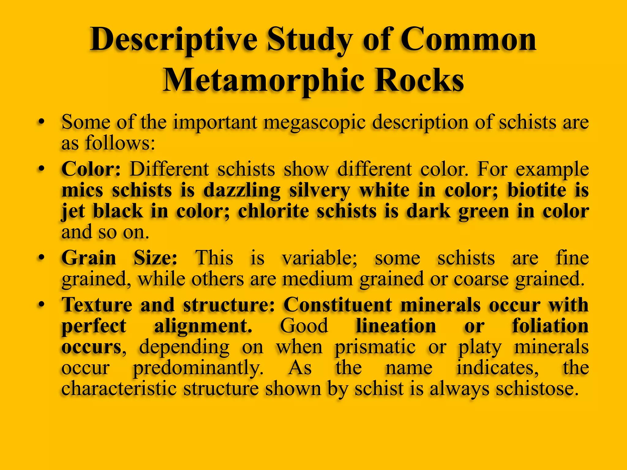 Descriptive Study of Common
Metamorphic Rocks
• Some of the important megascopic description of schists are
as follows:
• Color: Different schists show different color. For example
mics schists is dazzling silvery white in color; biotite is
jet black in color; chlorite schists is dark green in color
and so on.
• Grain Size: This is variable; some schists are fine
grained, while others are medium grained or coarse grained.
• Texture and structure: Constituent minerals occur with
perfect alignment. Good lineation or foliation
occurs, depending on when prismatic or platy minerals
occur predominantly. As the name indicates, the
characteristic structure shown by schist is always schistose.

 