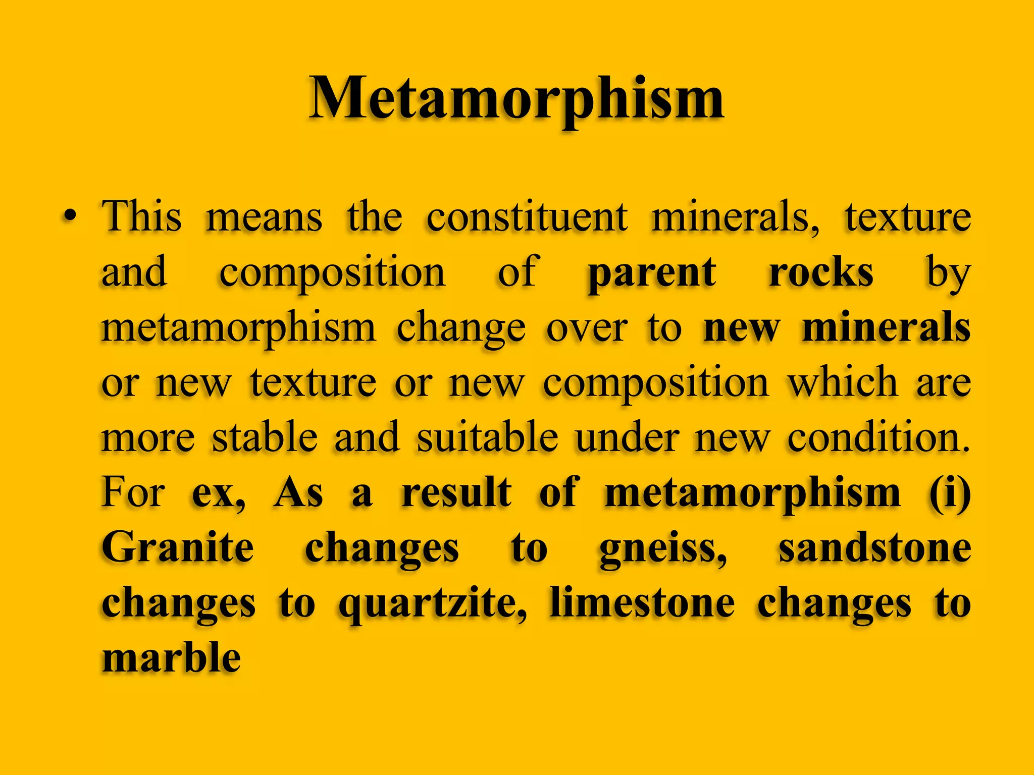 Metamorphism
• This means the constituent minerals, texture
and composition of parent rocks by
metamorphism change over to new minerals
or new texture or new composition which are
more stable and suitable under new condition.
For ex, As a result of metamorphism (i)
Granite changes to gneiss, sandstone
changes to quartzite, limestone changes to
marble

 