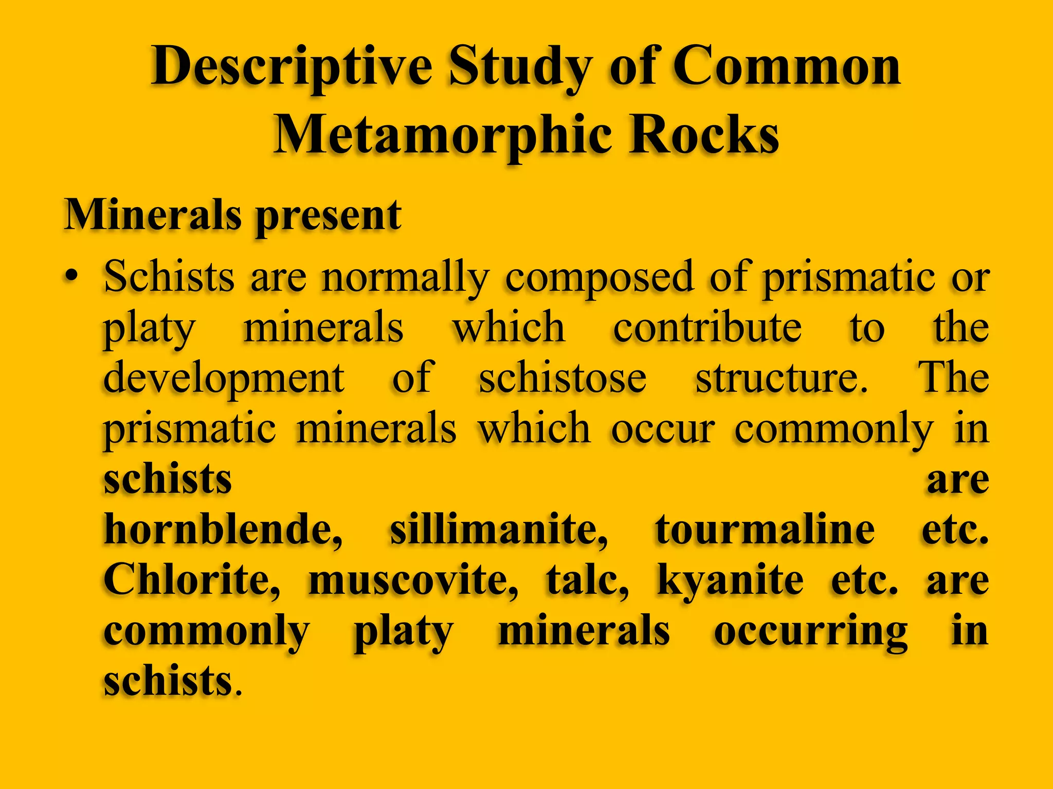 Descriptive Study of Common
Metamorphic Rocks
Minerals present
• Schists are normally composed of prismatic or
platy minerals which contribute to the
development of schistose structure. The
prismatic minerals which occur commonly in
schists
are
hornblende, sillimanite, tourmaline etc.
Chlorite, muscovite, talc, kyanite etc. are
commonly platy minerals occurring in
schists.

 