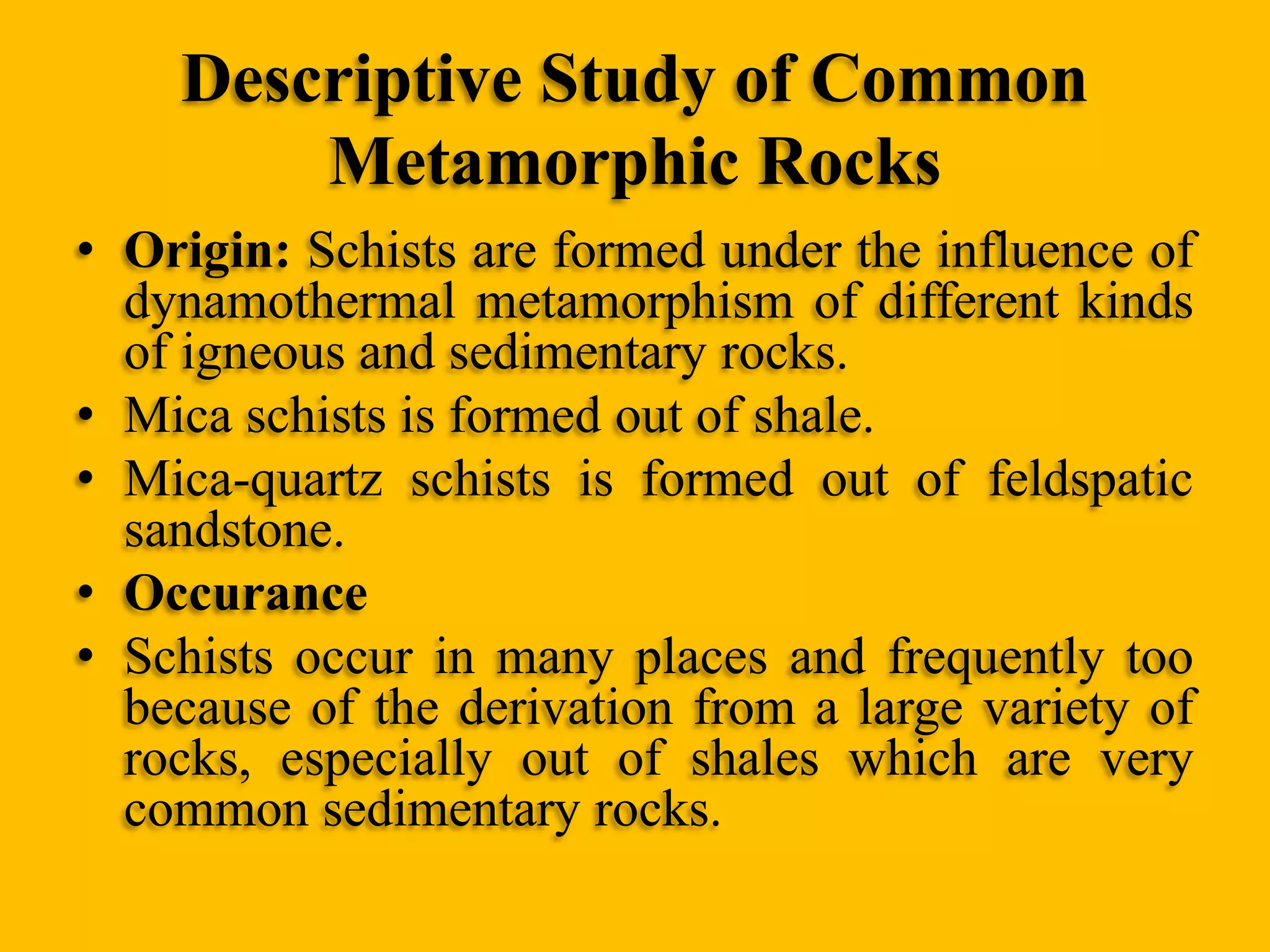 Descriptive Study of Common
Metamorphic Rocks
• Origin: Schists are formed under the influence of
dynamothermal metamorphism of different kinds
of igneous and sedimentary rocks.
• Mica schists is formed out of shale.
• Mica-quartz schists is formed out of feldspatic
sandstone.
• Occurance
• Schists occur in many places and frequently too
because of the derivation from a large variety of
rocks, especially out of shales which are very
common sedimentary rocks.

 