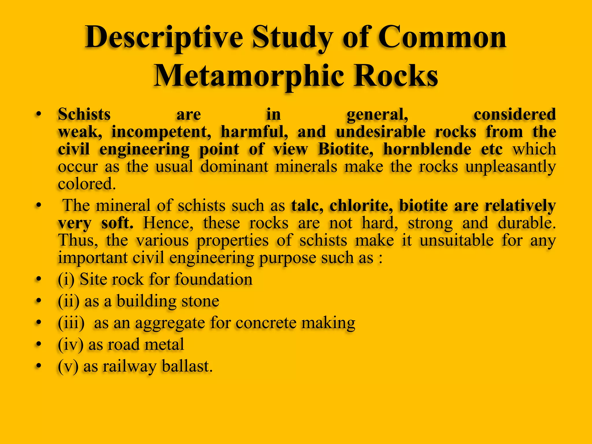 Descriptive Study of Common
Metamorphic Rocks
• Schists
are
in
general,
considered
weak, incompetent, harmful, and undesirable rocks from the
civil engineering point of view Biotite, hornblende etc which
occur as the usual dominant minerals make the rocks unpleasantly
colored.
• The mineral of schists such as talc, chlorite, biotite are relatively
very soft. Hence, these rocks are not hard, strong and durable.
Thus, the various properties of schists make it unsuitable for any
important civil engineering purpose such as :
• (i) Site rock for foundation
• (ii) as a building stone
• (iii) as an aggregate for concrete making
• (iv) as road metal
• (v) as railway ballast.

 