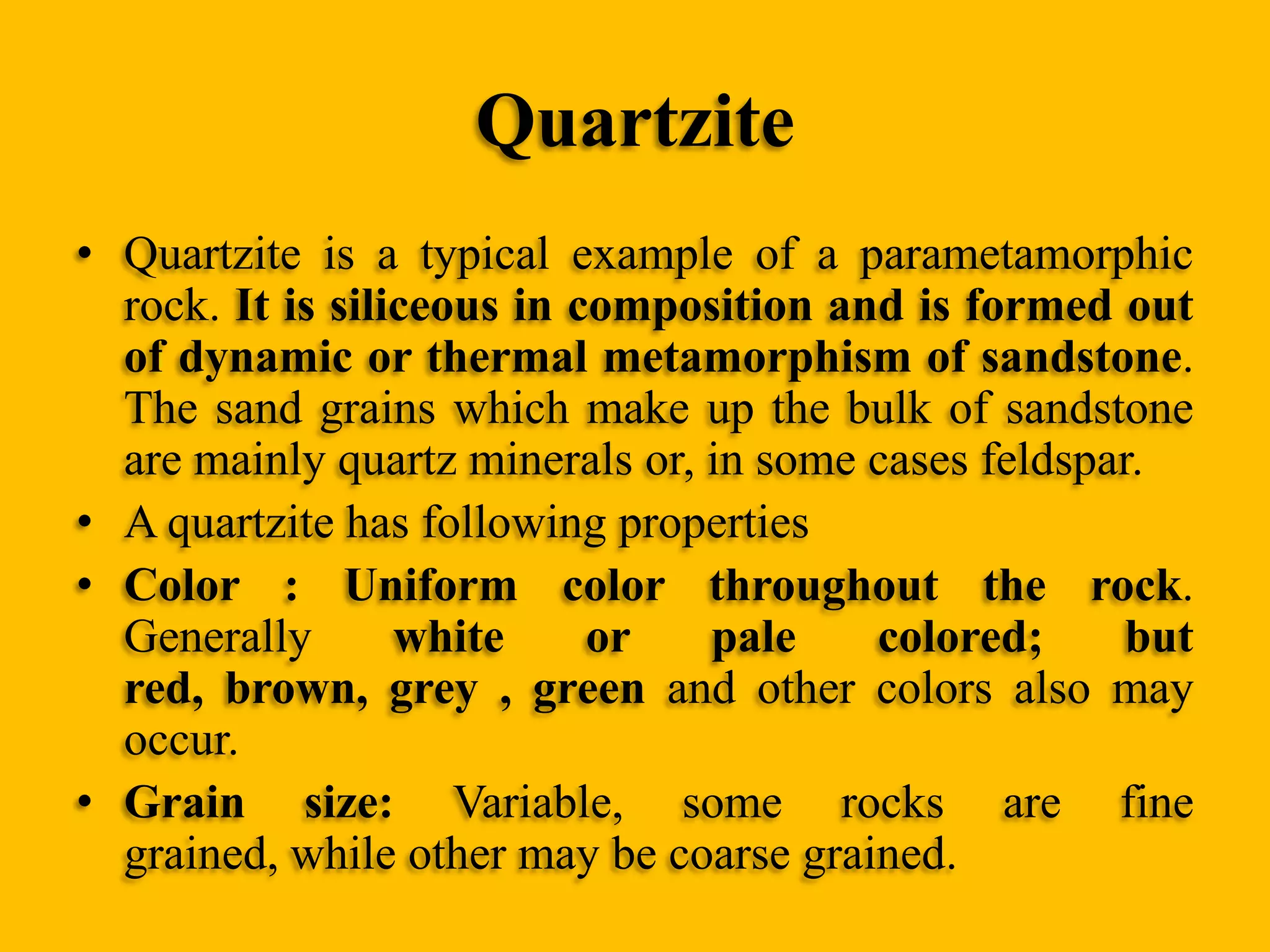 Quartzite
• Quartzite is a typical example of a parametamorphic
rock. It is siliceous in composition and is formed out
of dynamic or thermal metamorphism of sandstone.
The sand grains which make up the bulk of sandstone
are mainly quartz minerals or, in some cases feldspar.
• A quartzite has following properties
• Color : Uniform color throughout the rock.
Generally
white
or
pale
colored;
but
red, brown, grey , green and other colors also may
occur.
• Grain size: Variable, some rocks are fine
grained, while other may be coarse grained.

 