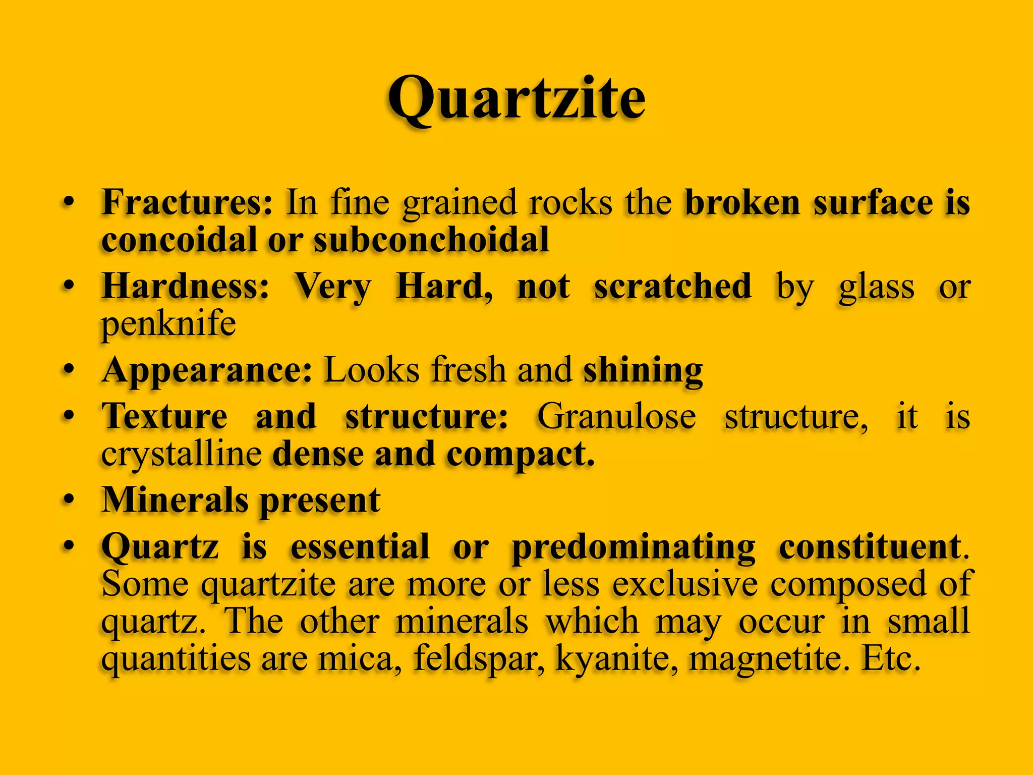 Quartzite
• Fractures: In fine grained rocks the broken surface is
concoidal or subconchoidal
• Hardness: Very Hard, not scratched by glass or
penknife
• Appearance: Looks fresh and shining
• Texture and structure: Granulose structure, it is
crystalline dense and compact.
• Minerals present
• Quartz is essential or predominating constituent.
Some quartzite are more or less exclusive composed of
quartz. The other minerals which may occur in small
quantities are mica, feldspar, kyanite, magnetite. Etc.

 