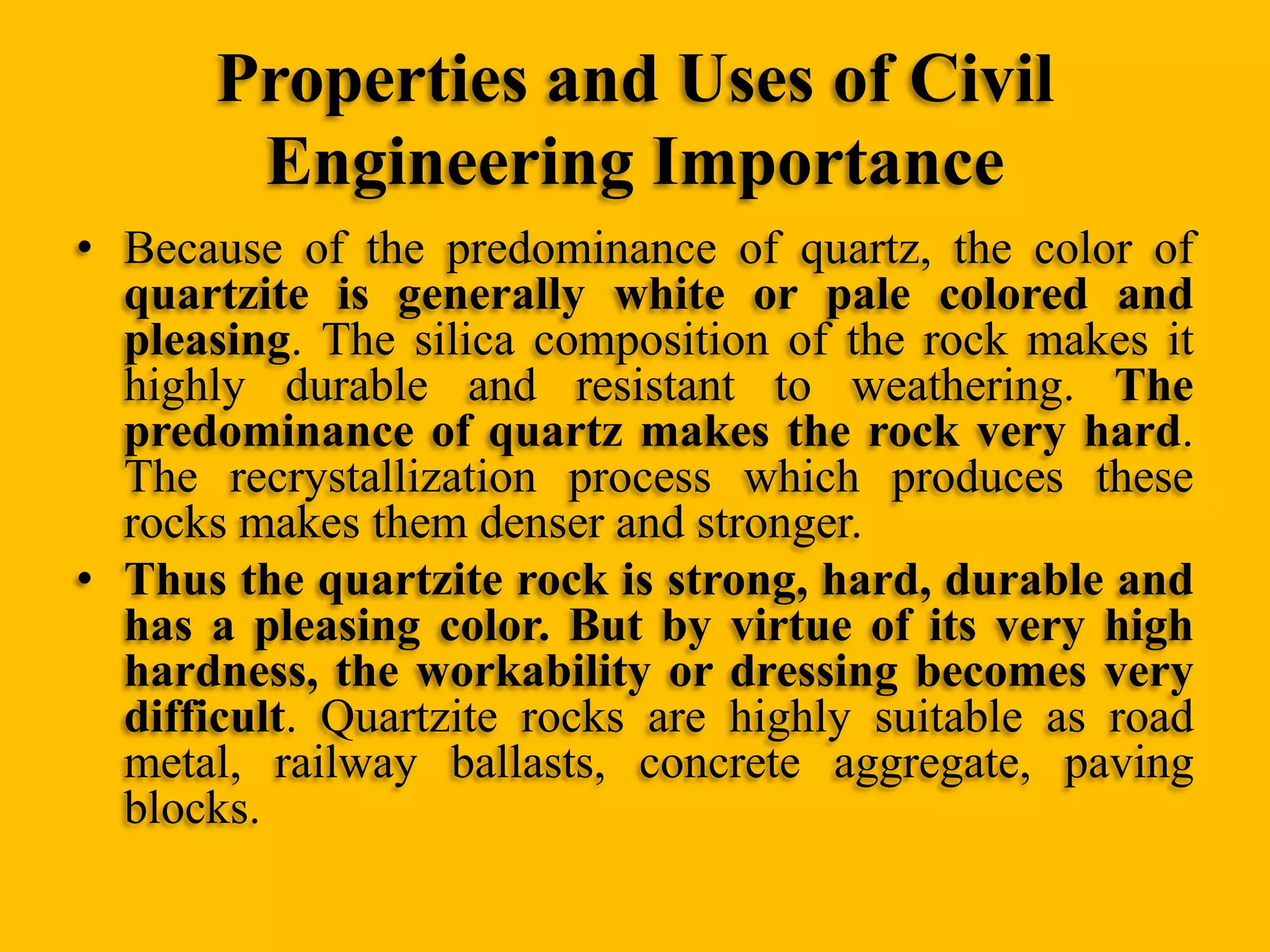 Properties and Uses of Civil
Engineering Importance
• Because of the predominance of quartz, the color of
quartzite is generally white or pale colored and
pleasing. The silica composition of the rock makes it
highly durable and resistant to weathering. The
predominance of quartz makes the rock very hard.
The recrystallization process which produces these
rocks makes them denser and stronger.
• Thus the quartzite rock is strong, hard, durable and
has a pleasing color. But by virtue of its very high
hardness, the workability or dressing becomes very
difficult. Quartzite rocks are highly suitable as road
metal, railway ballasts, concrete aggregate, paving
blocks.

 