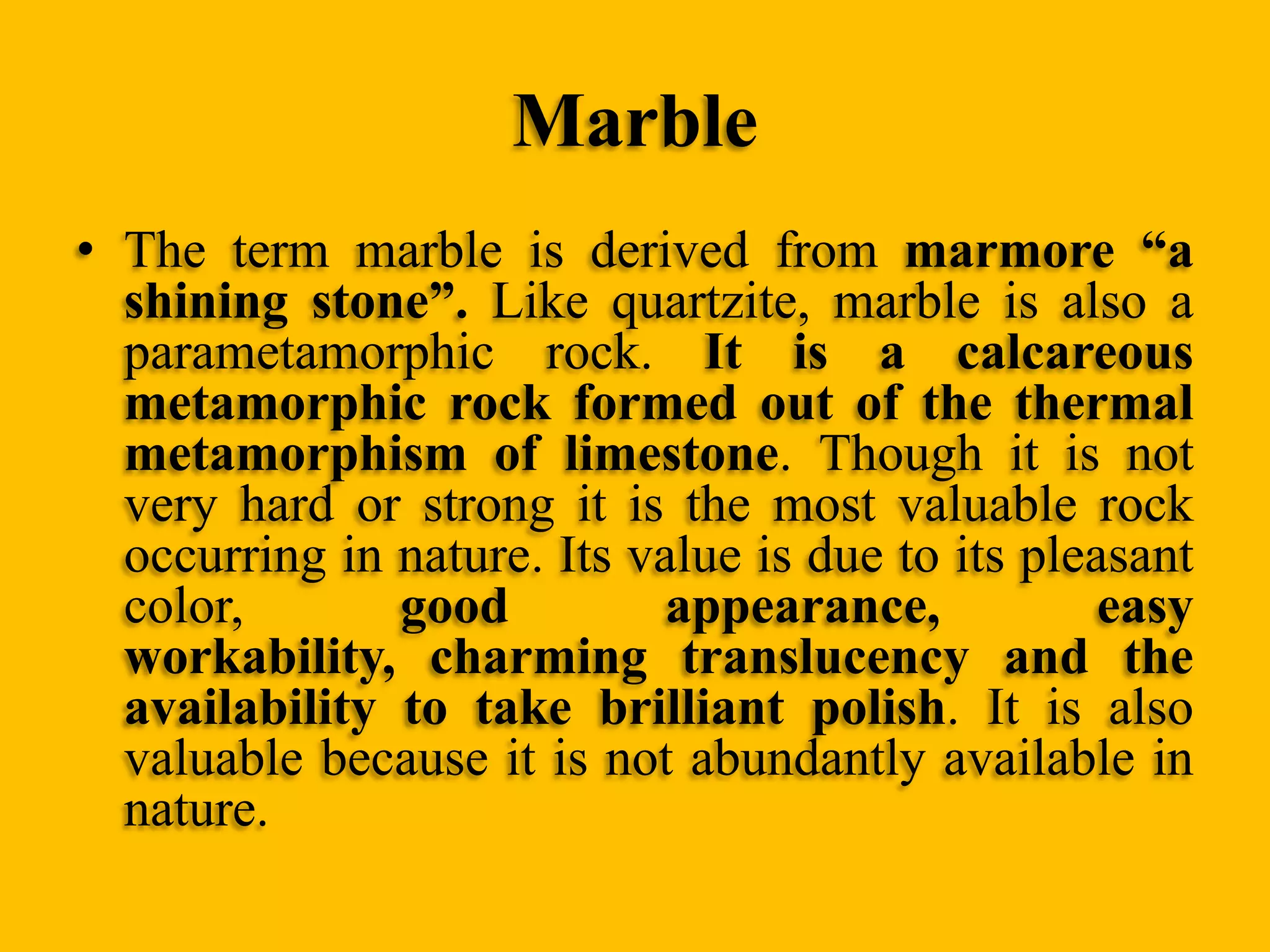 Marble
• The term marble is derived from marmore “a
shining stone”. Like quartzite, marble is also a
parametamorphic rock. It is a calcareous
metamorphic rock formed out of the thermal
metamorphism of limestone. Though it is not
very hard or strong it is the most valuable rock
occurring in nature. Its value is due to its pleasant
color,
good
appearance,
easy
workability, charming translucency and the
availability to take brilliant polish. It is also
valuable because it is not abundantly available in
nature.

 
