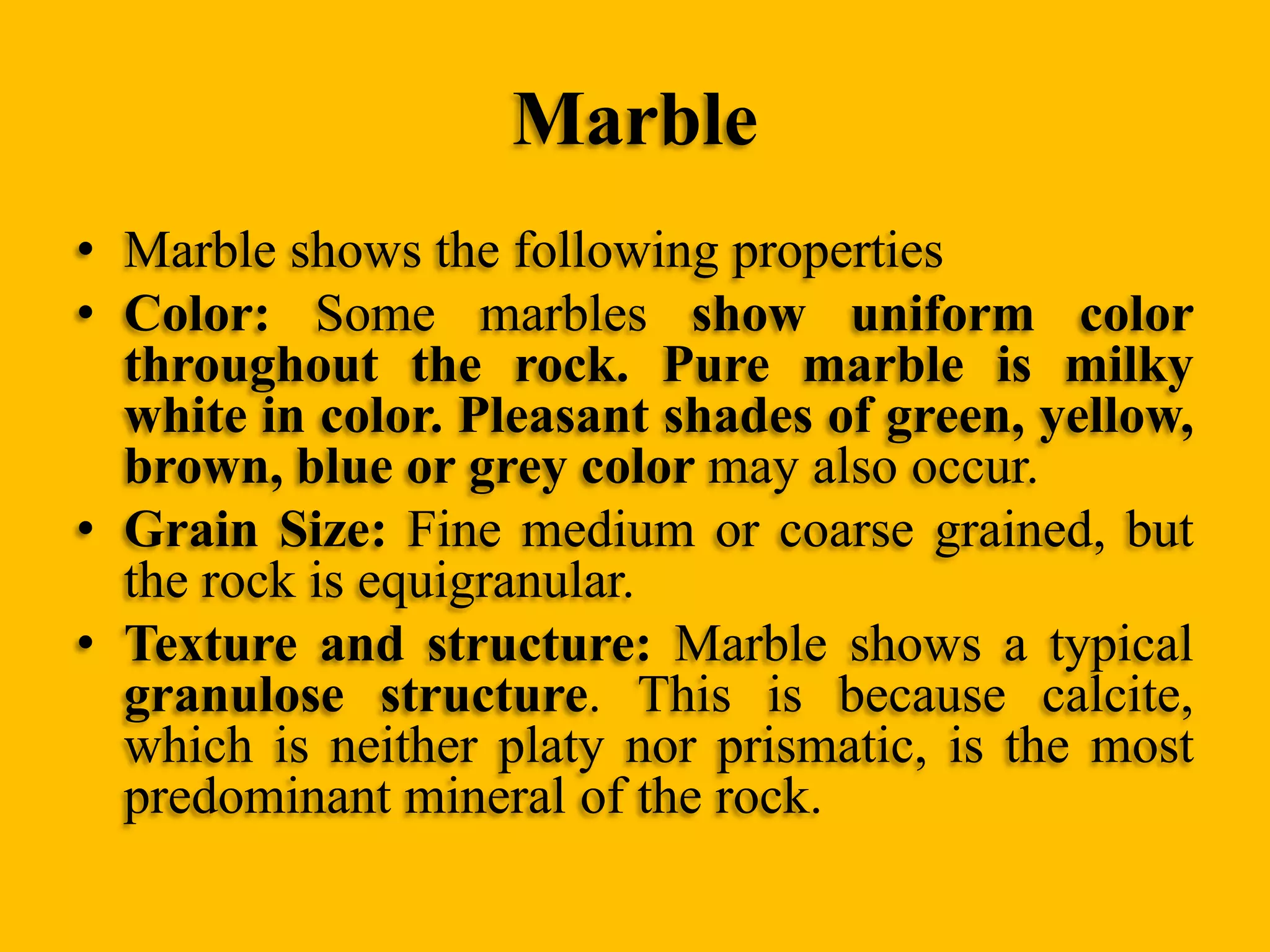 Marble
• Marble shows the following properties
• Color: Some marbles show uniform color
throughout the rock. Pure marble is milky
white in color. Pleasant shades of green, yellow,
brown, blue or grey color may also occur.
• Grain Size: Fine medium or coarse grained, but
the rock is equigranular.
• Texture and structure: Marble shows a typical
granulose structure. This is because calcite,
which is neither platy nor prismatic, is the most
predominant mineral of the rock.

 