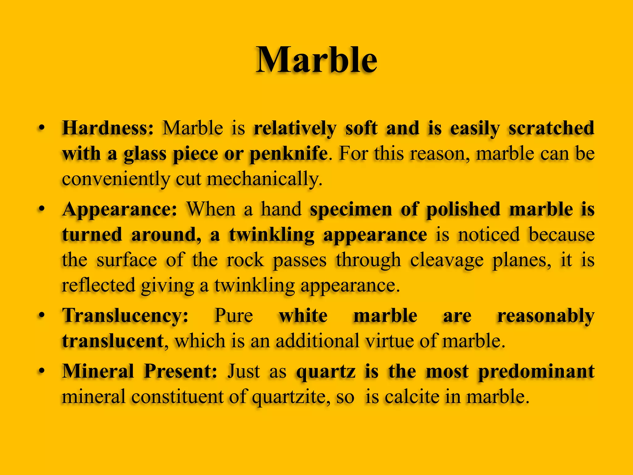 Marble
• Hardness: Marble is relatively soft and is easily scratched
with a glass piece or penknife. For this reason, marble can be
conveniently cut mechanically.
• Appearance: When a hand specimen of polished marble is
turned around, a twinkling appearance is noticed because
the surface of the rock passes through cleavage planes, it is
reflected giving a twinkling appearance.
• Translucency: Pure white marble are reasonably
translucent, which is an additional virtue of marble.
• Mineral Present: Just as quartz is the most predominant
mineral constituent of quartzite, so is calcite in marble.

 