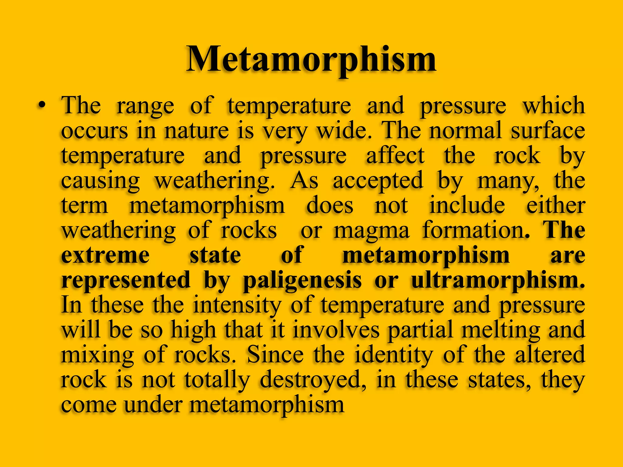 Metamorphism
• The range of temperature and pressure which
occurs in nature is very wide. The normal surface
temperature and pressure affect the rock by
causing weathering. As accepted by many, the
term metamorphism does not include either
weathering of rocks or magma formation. The
extreme
state
of
metamorphism
are
represented by paligenesis or ultramorphism.
In these the intensity of temperature and pressure
will be so high that it involves partial melting and
mixing of rocks. Since the identity of the altered
rock is not totally destroyed, in these states, they
come under metamorphism

 
