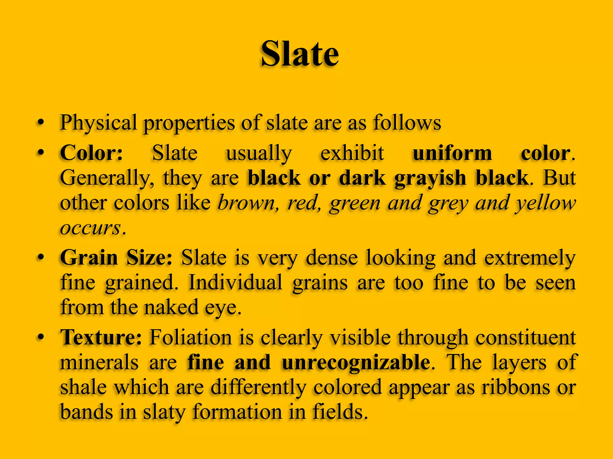 Slate
• Physical properties of slate are as follows
• Color: Slate usually exhibit uniform color.
Generally, they are black or dark grayish black. But
other colors like brown, red, green and grey and yellow
occurs.
• Grain Size: Slate is very dense looking and extremely
fine grained. Individual grains are too fine to be seen
from the naked eye.
• Texture: Foliation is clearly visible through constituent
minerals are fine and unrecognizable. The layers of
shale which are differently colored appear as ribbons or
bands in slaty formation in fields.

 