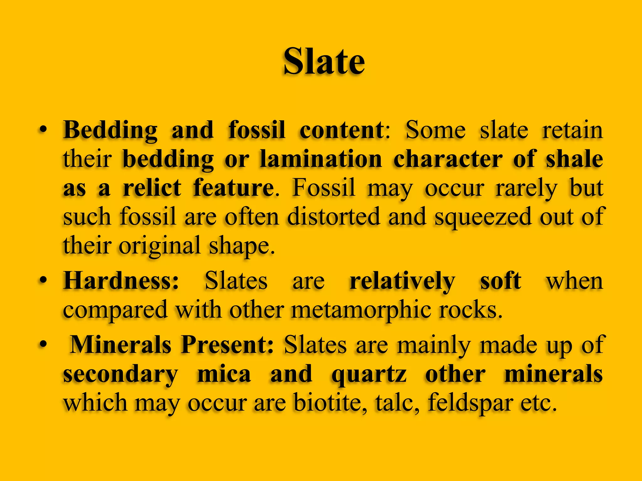Slate
• Bedding and fossil content: Some slate retain
their bedding or lamination character of shale
as a relict feature. Fossil may occur rarely but
such fossil are often distorted and squeezed out of
their original shape.
• Hardness: Slates are relatively soft when
compared with other metamorphic rocks.
• Minerals Present: Slates are mainly made up of
secondary mica and quartz other minerals
which may occur are biotite, talc, feldspar etc.

 
