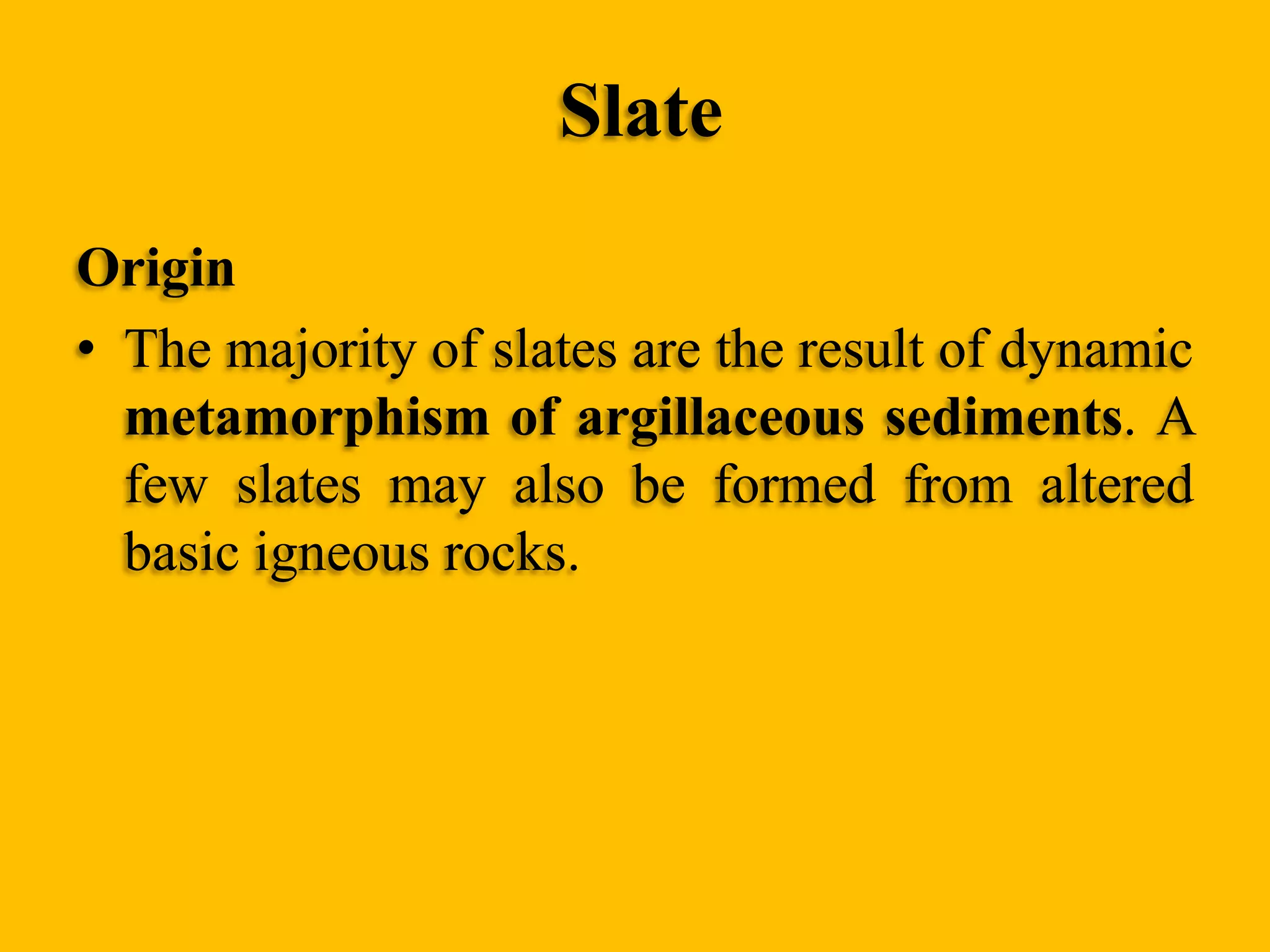 Slate
Origin
• The majority of slates are the result of dynamic
metamorphism of argillaceous sediments. A
few slates may also be formed from altered
basic igneous rocks.

 