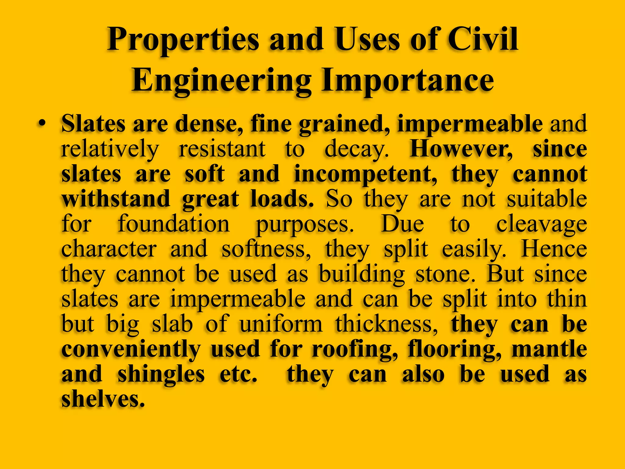 Properties and Uses of Civil
Engineering Importance
• Slates are dense, fine grained, impermeable and
relatively resistant to decay. However, since
slates are soft and incompetent, they cannot
withstand great loads. So they are not suitable
for foundation purposes. Due to cleavage
character and softness, they split easily. Hence
they cannot be used as building stone. But since
slates are impermeable and can be split into thin
but big slab of uniform thickness, they can be
conveniently used for roofing, flooring, mantle
and shingles etc. they can also be used as
shelves.

 