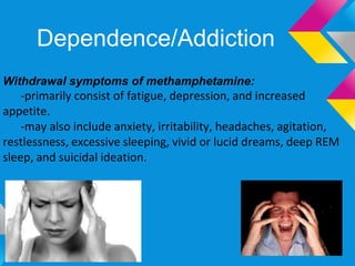Dependence/Addiction
Withdrawal symptoms of methamphetamine:
    -primarily consist of fatigue, depression, and increased
appetite.
    -may also include anxiety, irritability, headaches, agitation,
restlessness, excessive sleeping, vivid or lucid dreams, deep REM
sleep, and suicidal ideation.
 