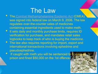 The Law
•   The Combat Methamphetamine Epidemic Act (CMEA)
    was signed into federal law on March 9, 2006. The law
    regulates over-the-counter sales of medicines
    containing essential ingredients used to make meth.
•   It sets daily and monthly purchase limits, requires ID
    verification for purchase, and mandates retail sales
    logbooks to keep track of who is buying the medicine.
•   The law also requires reporting for import, export and
    international transactions involving ephedrine and
    pseudoephedrine.
•    If caught with meth you will be sentenced to 5 years of
    prison and fined $50,000 on the 1st offence.
 