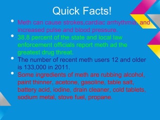 Quick Facts!
•   Meth can cause strokes,cardiac arrhythmia, and
    increased pulse and blood pressure.
•   38.8 percent of the state and local law
    enforcement officials report meth ad the
    greatest drug threat.
•   The number of recent meth users 12 and older
    is 133,000 in 2011.
•   Some ingredients of meth are rubbing alcohol,
    paint thinner, acetone, gasoline, table salt,
    battery acid, iodine, drain cleaner, cold tablets,
    sodium metal, stove fuel, propane.
 