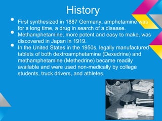 History
• First synthesized in 1887 Germany, amphetamine was
• Methamphetamine, more potent and easy to make, was
  for a long time, a drug in search of a disease.


• In the United States in the 1950s, legally manufactured
  discovered in Japan in 1919.

   tablets of both dextroamphetamine (Dexedrine) and
   methamphetamine (Methedrine) became readily
   available and were used non-medically by college
   students, truck drivers, and athletes.
 