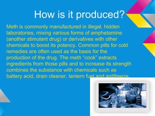 How is it produced?
Meth is commonly manufactured in illegal, hidden
laboratories, mixing various forms of amphetamine
(another stimulant drug) or derivatives with other
chemicals to boost its potency. Common pills for cold
remedies are often used as the basis for the
production of the drug. The meth “cook” extracts
ingredients from those pills and to increase its strength
combines the substance with chemicals such as
battery acid, drain cleaner, lantern fuel and antifreeze.
 