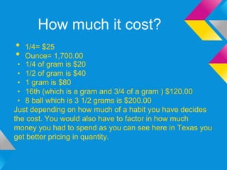 How much it cost?
•  1/4= $25
•  Ounce= 1,700.00
 • 1/4 of gram is $20
 • 1/2 of gram is $40
 • 1 gram is $80
 • 16th (which is a gram and 3/4 of a gram ) $120.00
 • 8 ball which is 3 1/2 grams is $200.00
Just depending on how much of a habit you have decides
the cost. You would also have to factor in how much
money you had to spend as you can see here in Texas you
get better pricing in quantity.
 