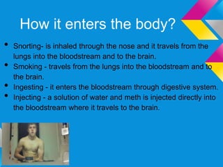 How it enters the body?
•   Snorting- is inhaled through the nose and it travels from the
    lungs into the bloodstream and to the brain.
•   Smoking - travels from the lungs into the bloodstream and to
    the brain.
•   Ingesting - it enters the bloodstream through digestive system.
•   Injecting - a solution of water and meth is injected directly into
    the bloodstream where it travels to the brain.
 