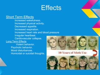 Effects
Short Term Effects
       Increased wakefulness.
       Increased physical activity.
       Decreased appetite.
       Increased respiration.
       Increased heart rate and blood pressure
       Irregular heartbeat.
       Cardiovascular collapse.
Long Term Effects
         Violent behavior.
    Psychotic behavior.
    Mood disturbances.
    Homicidal or suicidal thoughts.
 
