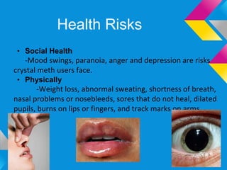 Health Risks
 • Social Health
   -Mood swings, paranoia, anger and depression are risks
crystal meth users face.
 • Physically
       -Weight loss, abnormal sweating, shortness of breath,
nasal problems or nosebleeds, sores that do not heal, dilated
pupils, burns on lips or fingers, and track marks on arms.
 