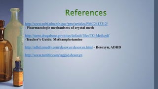 http://www.ncbi.nlm.nih.gov/pmc/articles/PMC2413312/
- Pharmacologic mechanisms of crystal meth
http://teens.drugabuse.gov/sites/default/files/TG-Meth.pdf
-Teacher's Guide: Methamphetamine
http://adhd.emedtv.com/desoxyn/desoxyn.html - Desoxyn, ADHD
http://www.tumblr.com/tagged/desoxyn
 